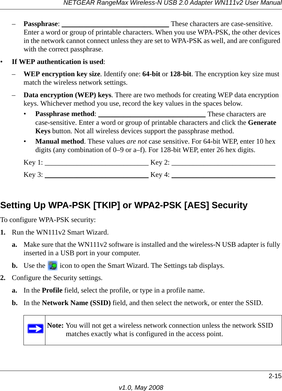 NETGEAR RangeMax Wireless-N USB 2.0 Adapter WN111v2 User Manual2-15v1.0, May 2008–Passphrase: ______________________________ These characters are case-sensitive. Enter a word or group of printable characters. When you use WPA-PSK, the other devices in the network cannot connect unless they are set to WPA-PSK as well, and are configured with the correct passphrase. •If WEP authentication is used:–WEP encryption key size. Identify one: 64-bit or 128-bit. The encryption key size must match the wireless network settings.–Data encryption (WEP) keys. There are two methods for creating WEP data encryption keys. Whichever method you use, record the key values in the spaces below.•Passphrase method: ______________________________ These characters are case-sensitive. Enter a word or group of printable characters and click the Generate Keys button. Not all wireless devices support the passphrase method.•Manual method. These values are not case sensitive. For 64-bit WEP, enter 10 hex digits (any combination of 0–9 or a–f). For 128-bit WEP, enter 26 hex digits.Key 1: _____________________________ Key 2: _____________________________ Key 3: _____________________________ Key 4: _____________________________ Setting Up WPA-PSK [TKIP] or WPA2-PSK [AES] SecurityTo configure WPA-PSK security:1. Run the WN111v2 Smart Wizard.a. Make sure that the WN111v2 software is installed and the wireless-N USB adapter is fully inserted in a USB port in your computer.b. Use the   icon to open the Smart Wizard. The Settings tab displays.2. Configure the Security settings. a. In the Profile field, select the profile, or type in a profile name.b. In the Network Name (SSID) field, and then select the network, or enter the SSID.Note: You will not get a wireless network connection unless the network SSID matches exactly what is configured in the access point.