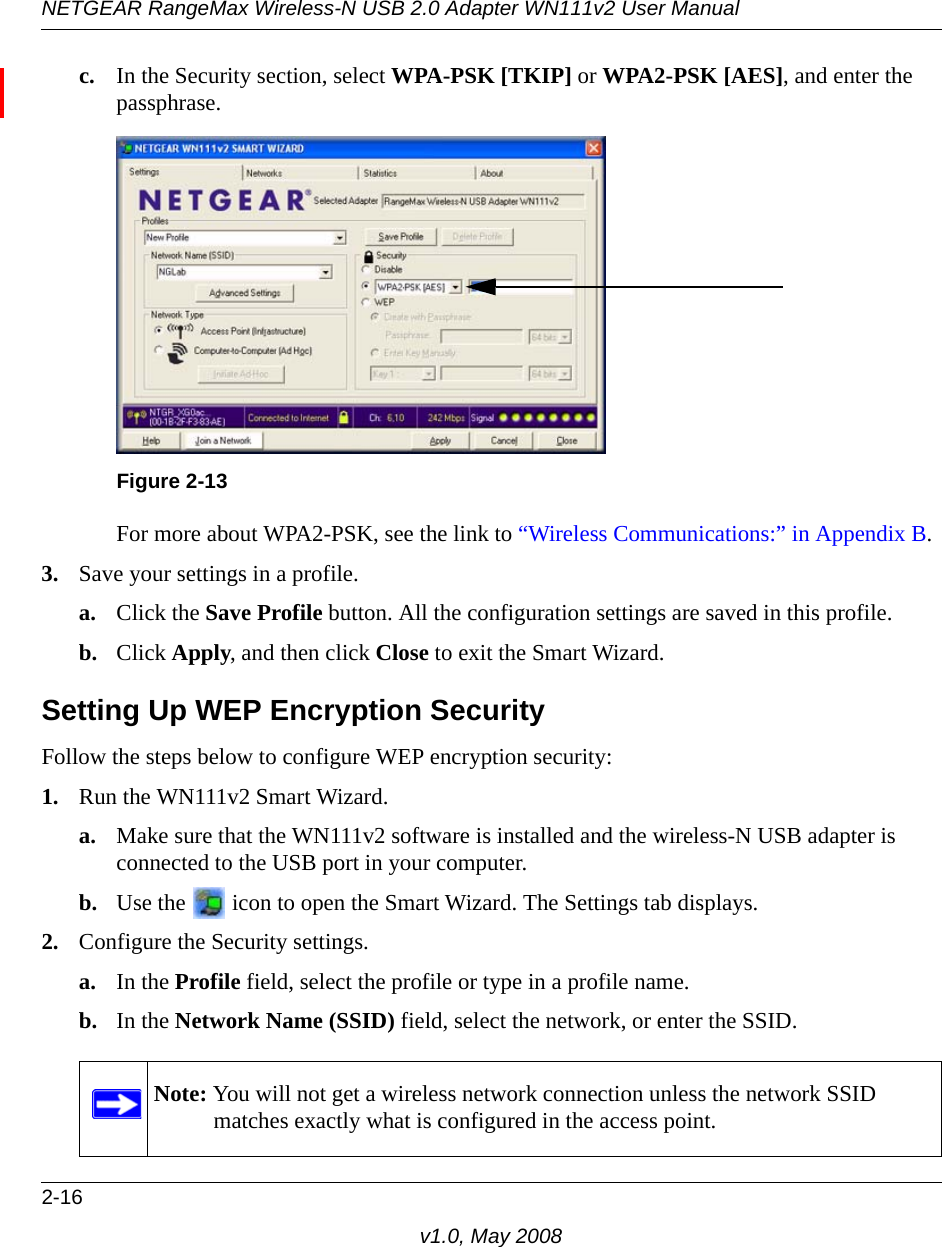 NETGEAR RangeMax Wireless-N USB 2.0 Adapter WN111v2 User Manual2-16v1.0, May 2008c. In the Security section, select WPA-PSK [TKIP] or WPA2-PSK [AES], and enter the passphrase.For more about WPA2-PSK, see the link to “Wireless Communications:” in Appendix B.3. Save your settings in a profile. a. Click the Save Profile button. All the configuration settings are saved in this profile. b. Click Apply, and then click Close to exit the Smart Wizard.Setting Up WEP Encryption SecurityFollow the steps below to configure WEP encryption security:1. Run the WN111v2 Smart Wizard.a. Make sure that the WN111v2 software is installed and the wireless-N USB adapter is connected to the USB port in your computer.b. Use the   icon to open the Smart Wizard. The Settings tab displays.2. Configure the Security settings. a. In the Profile field, select the profile or type in a profile name.b. In the Network Name (SSID) field, select the network, or enter the SSID.Figure 2-13Note: You will not get a wireless network connection unless the network SSID matches exactly what is configured in the access point.