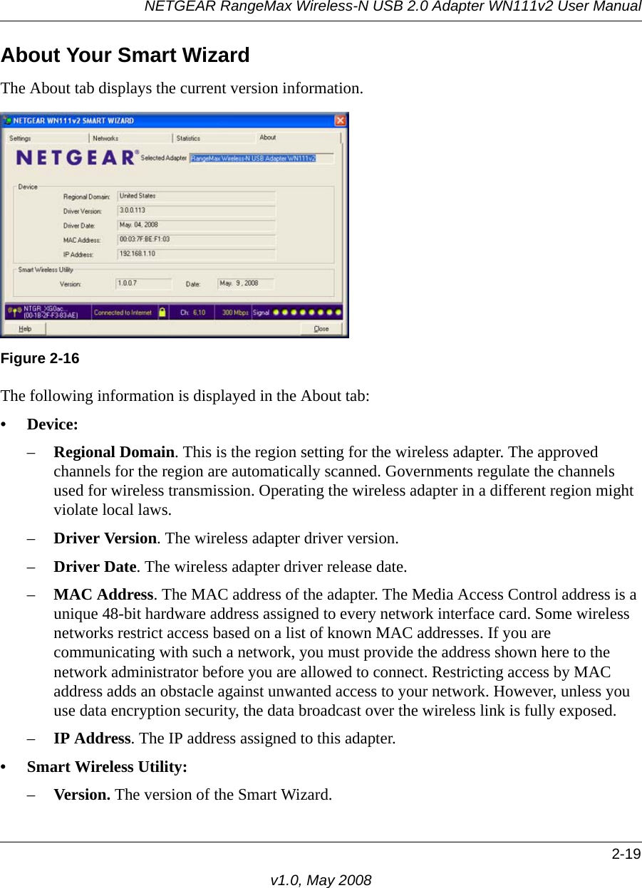 NETGEAR RangeMax Wireless-N USB 2.0 Adapter WN111v2 User Manual2-19v1.0, May 2008About Your Smart WizardThe About tab displays the current version information.The following information is displayed in the About tab:• Device:–Regional Domain. This is the region setting for the wireless adapter. The approved channels for the region are automatically scanned. Governments regulate the channels used for wireless transmission. Operating the wireless adapter in a different region might violate local laws.–Driver Version. The wireless adapter driver version. –Driver Date. The wireless adapter driver release date.–MAC Address. The MAC address of the adapter. The Media Access Control address is a unique 48-bit hardware address assigned to every network interface card. Some wireless networks restrict access based on a list of known MAC addresses. If you are communicating with such a network, you must provide the address shown here to the network administrator before you are allowed to connect. Restricting access by MAC address adds an obstacle against unwanted access to your network. However, unless you use data encryption security, the data broadcast over the wireless link is fully exposed.–IP Address. The IP address assigned to this adapter.• Smart Wireless Utility: –Version. The version of the Smart Wizard.Figure 2-16
