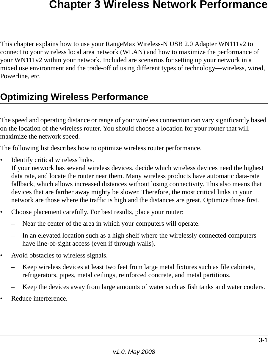 3-1v1.0, May 2008Chapter 3 Wireless Network PerformanceThis chapter explains how to use your RangeMax Wireless-N USB 2.0 Adapter WN111v2 to connect to your wireless local area network (WLAN) and how to maximize the performance of your WN111v2 within your network. Included are scenarios for setting up your network in a mixed use environment and the trade-off of using different types of technology—wireless, wired, Powerline, etc. Optimizing Wireless PerformanceThe speed and operating distance or range of your wireless connection can vary significantly based on the location of the wireless router. You should choose a location for your router that will maximize the network speed.The following list describes how to optimize wireless router performance.• Identify critical wireless links.If your network has several wireless devices, decide which wireless devices need the highest data rate, and locate the router near them. Many wireless products have automatic data-rate fallback, which allows increased distances without losing connectivity. This also means that devices that are farther away mighty be slower. Therefore, the most critical links in your network are those where the traffic is high and the distances are great. Optimize those first. • Choose placement carefully. For best results, place your router:– Near the center of the area in which your computers will operate.– In an elevated location such as a high shelf where the wirelessly connected computers have line-of-sight access (even if through walls).• Avoid obstacles to wireless signals.– Keep wireless devices at least two feet from large metal fixtures such as file cabinets, refrigerators, pipes, metal ceilings, reinforced concrete, and metal partitions.– Keep the devices away from large amounts of water such as fish tanks and water coolers.• Reduce interference.