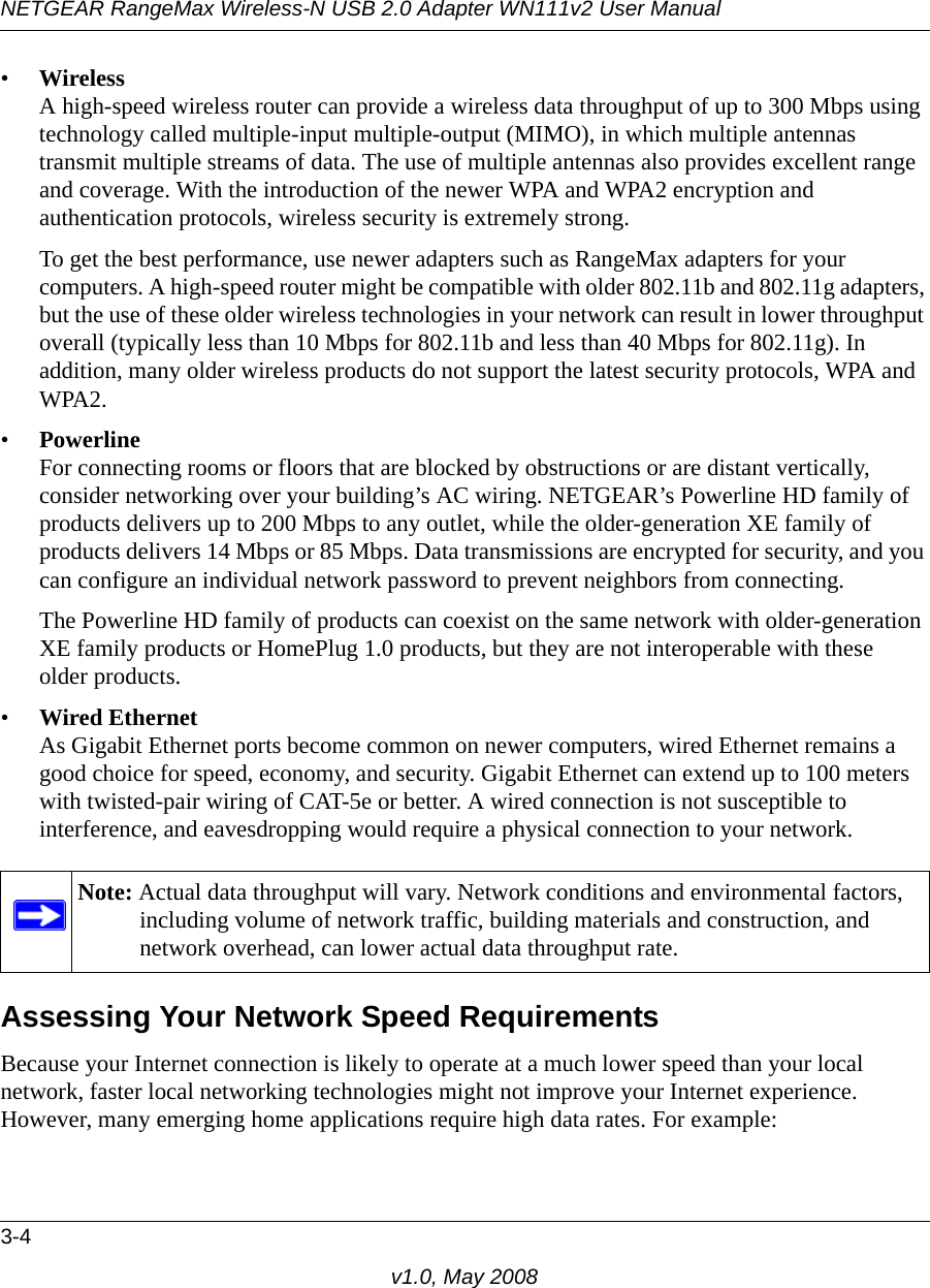 NETGEAR RangeMax Wireless-N USB 2.0 Adapter WN111v2 User Manual3-4v1.0, May 2008•WirelessA high-speed wireless router can provide a wireless data throughput of up to 300 Mbps using technology called multiple-input multiple-output (MIMO), in which multiple antennas transmit multiple streams of data. The use of multiple antennas also provides excellent range and coverage. With the introduction of the newer WPA and WPA2 encryption and authentication protocols, wireless security is extremely strong.To get the best performance, use newer adapters such as RangeMax adapters for your computers. A high-speed router might be compatible with older 802.11b and 802.11g adapters, but the use of these older wireless technologies in your network can result in lower throughput overall (typically less than 10 Mbps for 802.11b and less than 40 Mbps for 802.11g). In addition, many older wireless products do not support the latest security protocols, WPA and WPA2.•PowerlineFor connecting rooms or floors that are blocked by obstructions or are distant vertically, consider networking over your building’s AC wiring. NETGEAR’s Powerline HD family of products delivers up to 200 Mbps to any outlet, while the older-generation XE family of products delivers 14 Mbps or 85 Mbps. Data transmissions are encrypted for security, and you can configure an individual network password to prevent neighbors from connecting.The Powerline HD family of products can coexist on the same network with older-generation XE family products or HomePlug 1.0 products, but they are not interoperable with these older products.•Wired EthernetAs Gigabit Ethernet ports become common on newer computers, wired Ethernet remains a good choice for speed, economy, and security. Gigabit Ethernet can extend up to 100 meters with twisted-pair wiring of CAT-5e or better. A wired connection is not susceptible to interference, and eavesdropping would require a physical connection to your network.Assessing Your Network Speed RequirementsBecause your Internet connection is likely to operate at a much lower speed than your local network, faster local networking technologies might not improve your Internet experience. However, many emerging home applications require high data rates. For example:Note: Actual data throughput will vary. Network conditions and environmental factors, including volume of network traffic, building materials and construction, and network overhead, can lower actual data throughput rate.