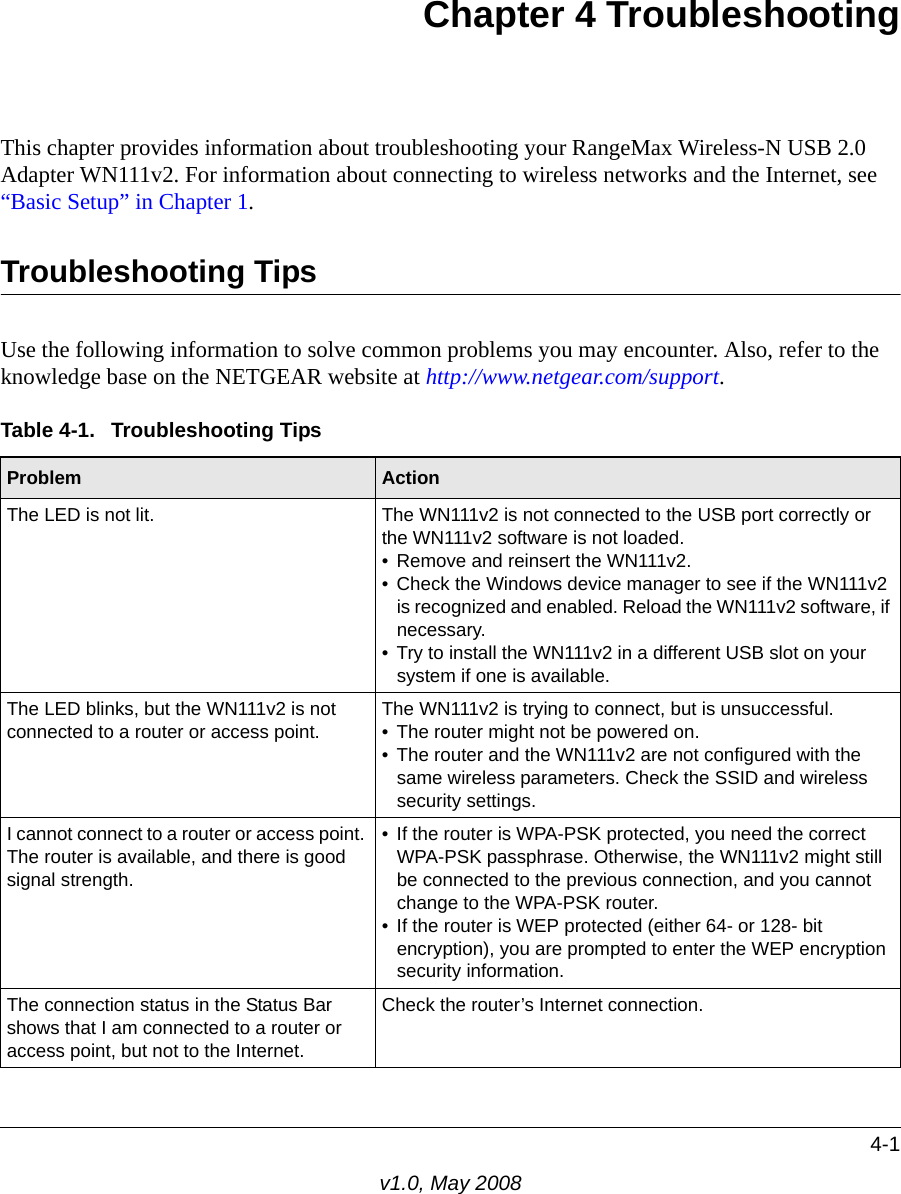 4-1v1.0, May 2008Chapter 4 TroubleshootingThis chapter provides information about troubleshooting your RangeMax Wireless-N USB 2.0 Adapter WN111v2. For information about connecting to wireless networks and the Internet, see “Basic Setup” in Chapter 1.Troubleshooting TipsUse the following information to solve common problems you may encounter. Also, refer to the knowledge base on the NETGEAR website at http://www.netgear.com/support.Table 4-1.  Troubleshooting TipsProblem ActionThe LED is not lit. The WN111v2 is not connected to the USB port correctly or the WN111v2 software is not loaded. • Remove and reinsert the WN111v2.• Check the Windows device manager to see if the WN111v2 is recognized and enabled. Reload the WN111v2 software, if necessary.• Try to install the WN111v2 in a different USB slot on your system if one is available.The LED blinks, but the WN111v2 is not connected to a router or access point. The WN111v2 is trying to connect, but is unsuccessful. • The router might not be powered on. • The router and the WN111v2 are not configured with the same wireless parameters. Check the SSID and wireless security settings.I cannot connect to a router or access point. The router is available, and there is good signal strength.• If the router is WPA-PSK protected, you need the correct WPA-PSK passphrase. Otherwise, the WN111v2 might still be connected to the previous connection, and you cannot change to the WPA-PSK router.• If the router is WEP protected (either 64- or 128- bit encryption), you are prompted to enter the WEP encryption security information.The connection status in the Status Bar shows that I am connected to a router or access point, but not to the Internet.Check the router’s Internet connection.