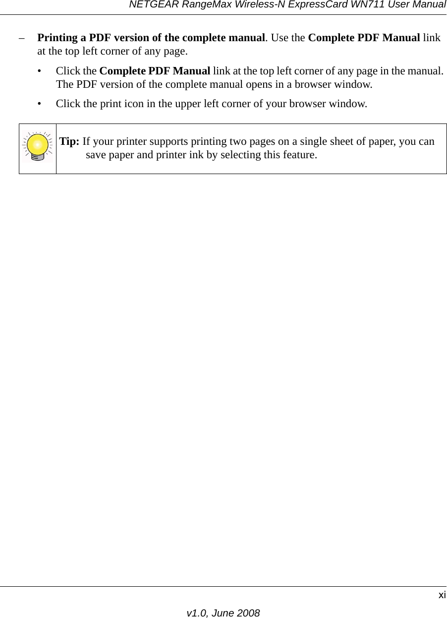 NETGEAR RangeMax Wireless-N ExpressCard WN711 User Manualxiv1.0, June 2008–Printing a PDF version of the complete manual. Use the Complete PDF Manual link at the top left corner of any page.• Click the Complete PDF Manual link at the top left corner of any page in the manual. The PDF version of the complete manual opens in a browser window. • Click the print icon in the upper left corner of your browser window. Tip: If your printer supports printing two pages on a single sheet of paper, you can save paper and printer ink by selecting this feature.
