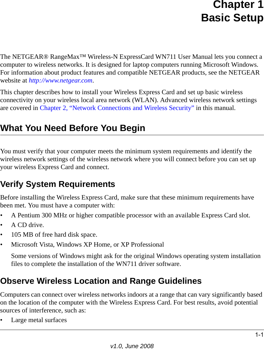 1-1v1.0, June 2008Chapter 1Basic SetupThe NETGEAR® RangeMax™ Wireless-N ExpressCard WN711 User Manual lets you connect a computer to wireless networks. It is designed for laptop computers running Microsoft Windows. For information about product features and compatible NETGEAR products, see the NETGEAR website at http://www.netgear.com.This chapter describes how to install your Wireless Express Card and set up basic wireless connectivity on your wireless local area network (WLAN). Advanced wireless network settings are covered in Chapter 2, “Network Connections and Wireless Security” in this manual.What You Need Before You BeginYou must verify that your computer meets the minimum system requirements and identify the wireless network settings of the wireless network where you will connect before you can set up your wireless Express Card and connect. Verify System RequirementsBefore installing the Wireless Express Card, make sure that these minimum requirements have been met. You must have a computer with:• A Pentium 300 MHz or higher compatible processor with an available Express Card slot.•A CD drive.• 105 MB of free hard disk space.• Microsoft Vista, Windows XP Home, or XP ProfessionalSome versions of Windows might ask for the original Windows operating system installation files to complete the installation of the WN711 driver software.Observe Wireless Location and Range GuidelinesComputers can connect over wireless networks indoors at a range that can vary significantly based on the location of the computer with the Wireless Express Card. For best results, avoid potential sources of interference, such as: • Large metal surfaces