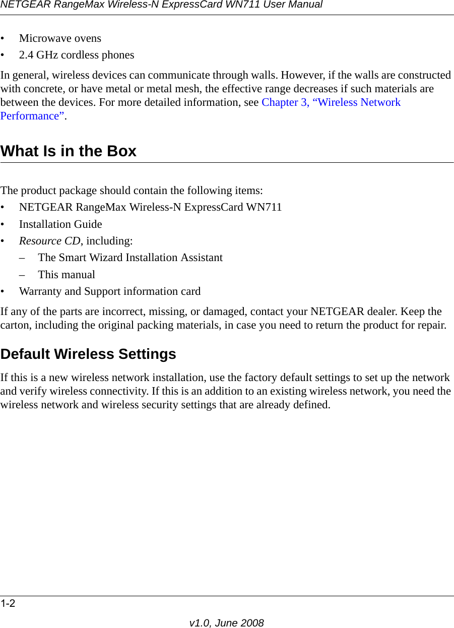 NETGEAR RangeMax Wireless-N ExpressCard WN711 User Manual1-2v1.0, June 2008• Microwave ovens• 2.4 GHz cordless phonesIn general, wireless devices can communicate through walls. However, if the walls are constructed with concrete, or have metal or metal mesh, the effective range decreases if such materials are between the devices. For more detailed information, see Chapter 3, “Wireless Network Performance”.What Is in the BoxThe product package should contain the following items:• NETGEAR RangeMax Wireless-N ExpressCard WN711• Installation Guide•Resource CD, including:– The Smart Wizard Installation Assistant– This manual• Warranty and Support information cardIf any of the parts are incorrect, missing, or damaged, contact your NETGEAR dealer. Keep the carton, including the original packing materials, in case you need to return the product for repair.Default Wireless SettingsIf this is a new wireless network installation, use the factory default settings to set up the network and verify wireless connectivity. If this is an addition to an existing wireless network, you need the wireless network and wireless security settings that are already defined. 