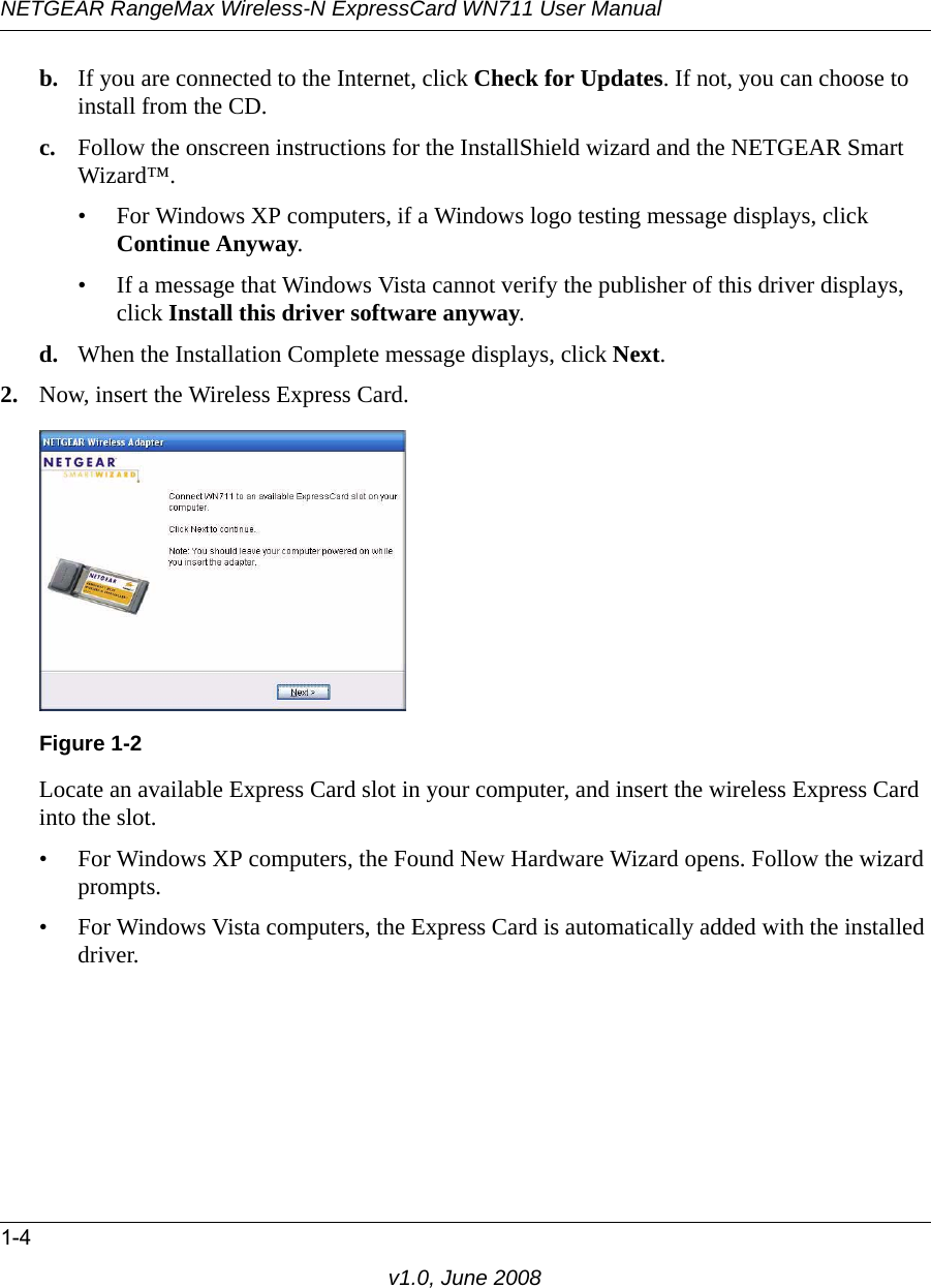 NETGEAR RangeMax Wireless-N ExpressCard WN711 User Manual1-4v1.0, June 2008b. If you are connected to the Internet, click Check for Updates. If not, you can choose to install from the CD.c. Follow the onscreen instructions for the InstallShield wizard and the NETGEAR Smart Wizard™. • For Windows XP computers, if a Windows logo testing message displays, click Continue Anyway. • If a message that Windows Vista cannot verify the publisher of this driver displays, click Install this driver software anyway.d. When the Installation Complete message displays, click Next.2. Now, insert the Wireless Express Card.Locate an available Express Card slot in your computer, and insert the wireless Express Card into the slot. • For Windows XP computers, the Found New Hardware Wizard opens. Follow the wizard prompts.• For Windows Vista computers, the Express Card is automatically added with the installed driver.Figure 1-2