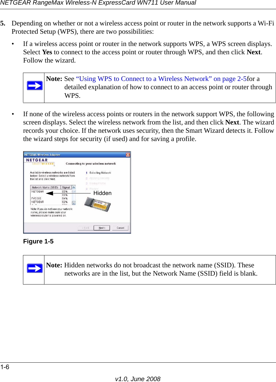 NETGEAR RangeMax Wireless-N ExpressCard WN711 User Manual1-6v1.0, June 20085. Depending on whether or not a wireless access point or router in the network supports a Wi-Fi Protected Setup (WPS), there are two possibilities:• If a wireless access point or router in the network supports WPS, a WPS screen displays. Select Yes to connect to the access point or router through WPS, and then click Next. Follow the wizard.• If none of the wireless access points or routers in the network support WPS, the following screen displays. Select the wireless network from the list, and then click Next. The wizard records your choice. If the network uses security, then the Smart Wizard detects it. Follow the wizard steps for security (if used) and for saving a profile.Note: See “Using WPS to Connect to a Wireless Network” on page 2-5for a detailed explanation of how to connect to an access point or router through WPS.Figure 1-5Note: Hidden networks do not broadcast the network name (SSID). These networks are in the list, but the Network Name (SSID) field is blank.Hidden