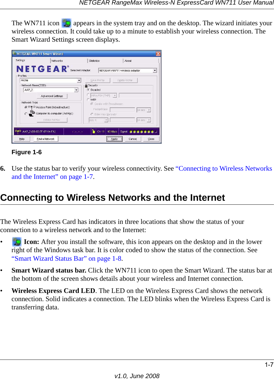 NETGEAR RangeMax Wireless-N ExpressCard WN711 User Manual1-7v1.0, June 2008The WN711 icon   appears in the system tray and on the desktop. The wizard initiates your wireless connection. It could take up to a minute to establish your wireless connection. The Smart Wizard Settings screen displays.6. Use the status bar to verify your wireless connectivity. See “Connecting to Wireless Networks and the Internet” on page 1-7.Connecting to Wireless Networks and the InternetThe Wireless Express Card has indicators in three locations that show the status of your connection to a wireless network and to the Internet:• Icon: After you install the software, this icon appears on the desktop and in the lower right of the Windows task bar. It is color coded to show the status of the connection. See “Smart Wizard Status Bar” on page 1-8.•Smart Wizard status bar. Click the WN711 icon to open the Smart Wizard. The status bar at the bottom of the screen shows details about your wireless and Internet connection. •Wireless Express Card LED. The LED on the Wireless Express Card shows the network connection. Solid indicates a connection. The LED blinks when the Wireless Express Card is transferring data.Figure 1-6