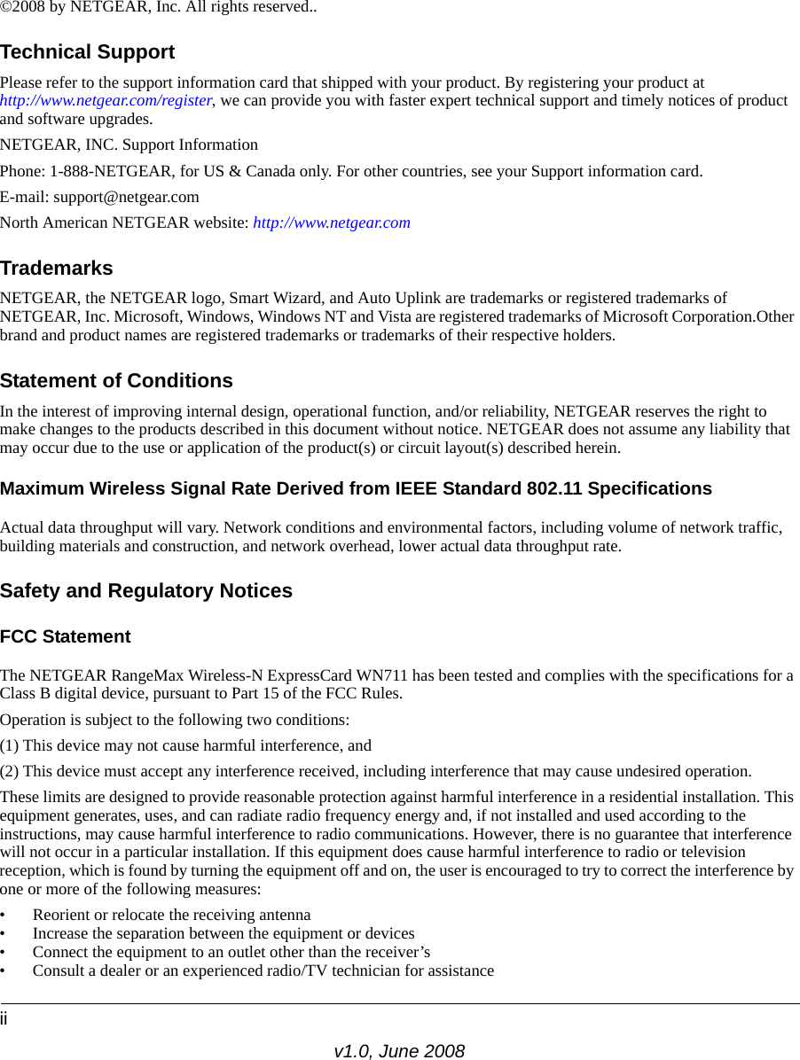 iiv1.0, June 2008©2008 by NETGEAR, Inc. All rights reserved..Technical SupportPlease refer to the support information card that shipped with your product. By registering your product at http://www.netgear.com/register, we can provide you with faster expert technical support and timely notices of product and software upgrades.NETGEAR, INC. Support InformationPhone: 1-888-NETGEAR, for US &amp; Canada only. For other countries, see your Support information card.E-mail: support@netgear.comNorth American NETGEAR website: http://www.netgear.comTrademarksNETGEAR, the NETGEAR logo, Smart Wizard, and Auto Uplink are trademarks or registered trademarks of NETGEAR, Inc. Microsoft, Windows, Windows NT and Vista are registered trademarks of Microsoft Corporation.Other brand and product names are registered trademarks or trademarks of their respective holders. Statement of ConditionsIn the interest of improving internal design, operational function, and/or reliability, NETGEAR reserves the right to make changes to the products described in this document without notice. NETGEAR does not assume any liability that may occur due to the use or application of the product(s) or circuit layout(s) described herein.Maximum Wireless Signal Rate Derived from IEEE Standard 802.11 SpecificationsActual data throughput will vary. Network conditions and environmental factors, including volume of network traffic, building materials and construction, and network overhead, lower actual data throughput rate.Safety and Regulatory NoticesFCC Statement The NETGEAR RangeMax Wireless-N ExpressCard WN711 has been tested and complies with the specifications for a Class B digital device, pursuant to Part 15 of the FCC Rules.Operation is subject to the following two conditions: (1) This device may not cause harmful interference, and (2) This device must accept any interference received, including interference that may cause undesired operation. These limits are designed to provide reasonable protection against harmful interference in a residential installation. This equipment generates, uses, and can radiate radio frequency energy and, if not installed and used according to the instructions, may cause harmful interference to radio communications. However, there is no guarantee that interference will not occur in a particular installation. If this equipment does cause harmful interference to radio or television reception, which is found by turning the equipment off and on, the user is encouraged to try to correct the interference by one or more of the following measures:• Reorient or relocate the receiving antenna • Increase the separation between the equipment or devices • Connect the equipment to an outlet other than the receiver’s • Consult a dealer or an experienced radio/TV technician for assistance