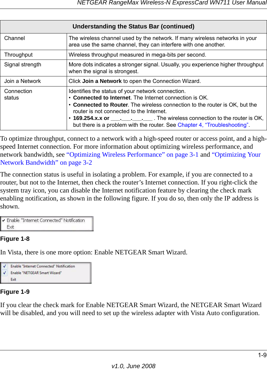 NETGEAR RangeMax Wireless-N ExpressCard WN711 User Manual1-9v1.0, June 2008To optimize throughput, connect to a network with a high-speed router or access point, and a high-speed Internet connection. For more information about optimizing wireless performance, and network bandwidth, see “Optimizing Wireless Performance” on page 3-1 and “Optimizing Your Network Bandwidth” on page 3-2The connection status is useful in isolating a problem. For example, if you are connected to a router, but not to the Internet, then check the router’s Internet connection. If you right-click the system tray icon, you can disable the Internet notification feature by clearing the check mark enabling notification, as shown in the following figure. If you do so, then only the IP address is shown.In Vista, there is one more option: Enable NETGEAR Smart Wizard. If you clear the check mark for Enable NETGEAR Smart Wizard, the NETGEAR Smart Wizard will be disabled, and you will need to set up the wireless adapter with Vista Auto configuration.Channel The wireless channel used by the network. If many wireless networks in your area use the same channel, they can interfere with one another.Throughput Wireless throughput measured in mega-bits per second. Signal strength More dots indicates a stronger signal. Usually, you experience higher throughput when the signal is strongest.Join a Network Click Join a Network to open the Connection Wizard.Connection statusIdentifies the status of your network connection.•Connected to Internet. The Internet connection is OK.•Connected to Router. The wireless connection to the router is OK, but the router is not connected to the Internet.•169.254.x.x or ___.___.___.___ . The wireless connection to the router is OK, but there is a problem with the router. See Chapter 4, “Troubleshooting”.Figure 1-8Figure 1-9Understanding the Status Bar (continued)