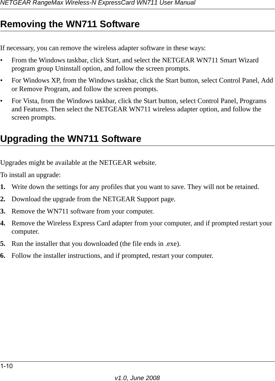 NETGEAR RangeMax Wireless-N ExpressCard WN711 User Manual1-10v1.0, June 2008Removing the WN711 SoftwareIf necessary, you can remove the wireless adapter software in these ways:• From the Windows taskbar, click Start, and select the NETGEAR WN711 Smart Wizard program group Uninstall option, and follow the screen prompts.• For Windows XP, from the Windows taskbar, click the Start button, select Control Panel, Add or Remove Program, and follow the screen prompts. • For Vista, from the Windows taskbar, click the Start button, select Control Panel, Programs and Features. Then select the NETGEAR WN711 wireless adapter option, and follow the screen prompts.Upgrading the WN711 SoftwareUpgrades might be available at the NETGEAR website. To install an upgrade:1. Write down the settings for any profiles that you want to save. They will not be retained.2. Download the upgrade from the NETGEAR Support page.3. Remove the WN711 software from your computer. 4. Remove the Wireless Express Card adapter from your computer, and if prompted restart your computer.5. Run the installer that you downloaded (the file ends in .exe).6. Follow the installer instructions, and if prompted, restart your computer.