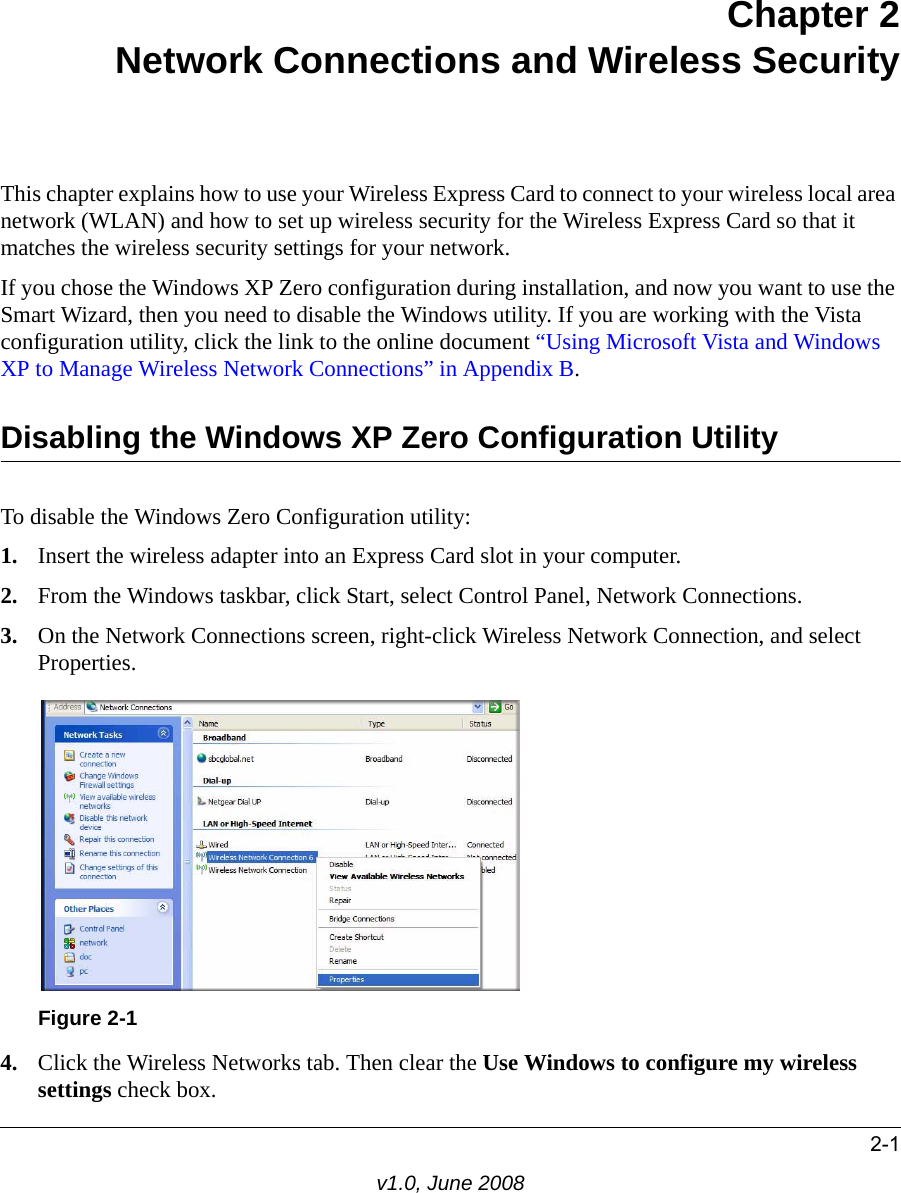 2-1v1.0, June 2008Chapter 2Network Connections and Wireless SecurityThis chapter explains how to use your Wireless Express Card to connect to your wireless local area network (WLAN) and how to set up wireless security for the Wireless Express Card so that it matches the wireless security settings for your network. If you chose the Windows XP Zero configuration during installation, and now you want to use the Smart Wizard, then you need to disable the Windows utility. If you are working with the Vista configuration utility, click the link to the online document “Using Microsoft Vista and Windows XP to Manage Wireless Network Connections” in Appendix B. Disabling the Windows XP Zero Configuration UtilityTo disable the Windows Zero Configuration utility:1. Insert the wireless adapter into an Express Card slot in your computer.2. From the Windows taskbar, click Start, select Control Panel, Network Connections. 3. On the Network Connections screen, right-click Wireless Network Connection, and select Properties. 4. Click the Wireless Networks tab. Then clear the Use Windows to configure my wireless settings check box.Figure 2-1