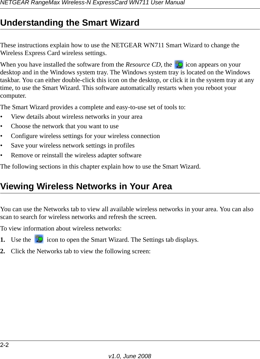 NETGEAR RangeMax Wireless-N ExpressCard WN711 User Manual2-2v1.0, June 2008Understanding the Smart WizardThese instructions explain how to use the NETGEAR WN711 Smart Wizard to change the Wireless Express Card wireless settings. When you have installed the software from the Resource CD, the   icon appears on your desktop and in the Windows system tray. The Windows system tray is located on the Windows taskbar. You can either double-click this icon on the desktop, or click it in the system tray at any time, to use the Smart Wizard. This software automatically restarts when you reboot your computer. The Smart Wizard provides a complete and easy-to-use set of tools to:• View details about wireless networks in your area• Choose the network that you want to use• Configure wireless settings for your wireless connection• Save your wireless network settings in profiles• Remove or reinstall the wireless adapter softwareThe following sections in this chapter explain how to use the Smart Wizard. Viewing Wireless Networks in Your AreaYou can use the Networks tab to view all available wireless networks in your area. You can also scan to search for wireless networks and refresh the screen.To view information about wireless networks:1. Use the   icon to open the Smart Wizard. The Settings tab displays.2. Click the Networks tab to view the following screen: