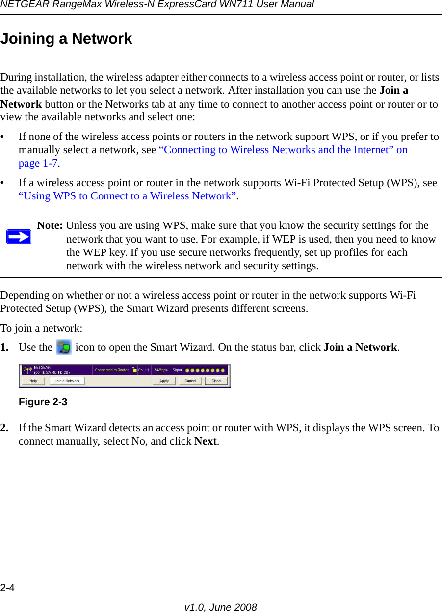 NETGEAR RangeMax Wireless-N ExpressCard WN711 User Manual2-4v1.0, June 2008Joining a NetworkDuring installation, the wireless adapter either connects to a wireless access point or router, or lists the available networks to let you select a network. After installation you can use the Join a Network button or the Networks tab at any time to connect to another access point or router or to view the available networks and select one:• If none of the wireless access points or routers in the network support WPS, or if you prefer to manually select a network, see “Connecting to Wireless Networks and the Internet” on page 1-7.• If a wireless access point or router in the network supports Wi-Fi Protected Setup (WPS), see “Using WPS to Connect to a Wireless Network”.Depending on whether or not a wireless access point or router in the network supports Wi-Fi Protected Setup (WPS), the Smart Wizard presents different screens.To join a network:1. Use the   icon to open the Smart Wizard. On the status bar, click Join a Network.2. If the Smart Wizard detects an access point or router with WPS, it displays the WPS screen. To connect manually, select No, and click Next.Note: Unless you are using WPS, make sure that you know the security settings for the network that you want to use. For example, if WEP is used, then you need to know the WEP key. If you use secure networks frequently, set up profiles for each network with the wireless network and security settings.Figure 2-3