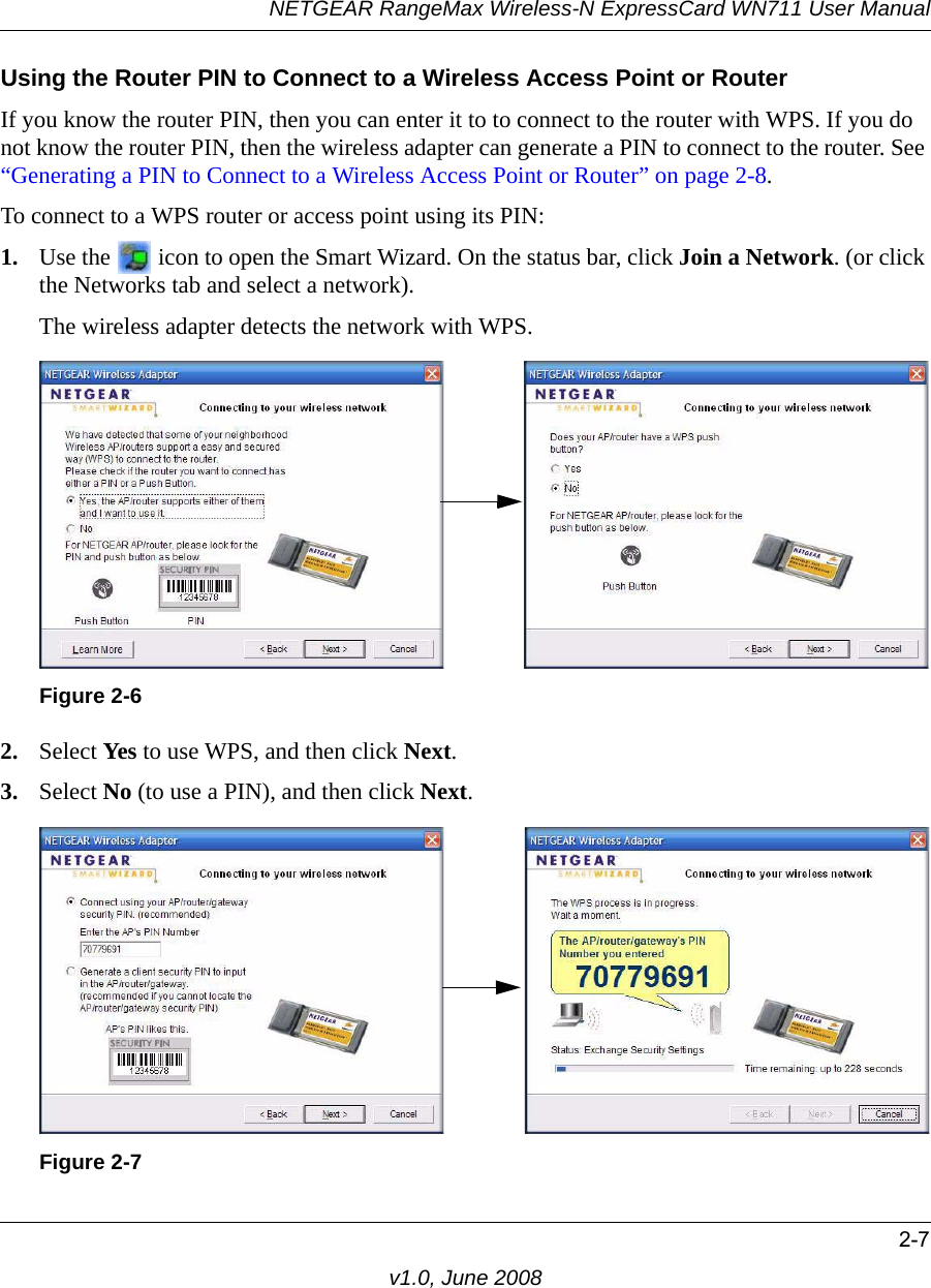 NETGEAR RangeMax Wireless-N ExpressCard WN711 User Manual2-7v1.0, June 2008Using the Router PIN to Connect to a Wireless Access Point or RouterIf you know the router PIN, then you can enter it to to connect to the router with WPS. If you do not know the router PIN, then the wireless adapter can generate a PIN to connect to the router. See “Generating a PIN to Connect to a Wireless Access Point or Router” on page 2-8.To connect to a WPS router or access point using its PIN:1. Use the   icon to open the Smart Wizard. On the status bar, click Join a Network. (or click the Networks tab and select a network).The wireless adapter detects the network with WPS.2. Select Yes to use WPS, and then click Next.3. Select No (to use a PIN), and then click Next.Figure 2-6Figure 2-7