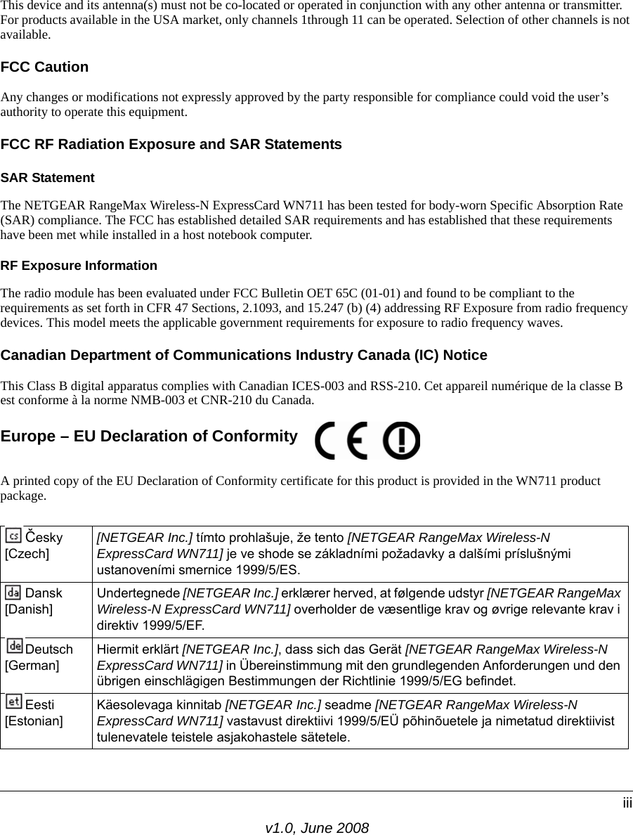 v1.0, June 2008iiiThis device and its antenna(s) must not be co-located or operated in conjunction with any other antenna or transmitter. For products available in the USA market, only channels 1through 11 can be operated. Selection of other channels is not available.FCC CautionAny changes or modifications not expressly approved by the party responsible for compliance could void the user’s authority to operate this equipment.FCC RF Radiation Exposure and SAR StatementsSAR Statement The NETGEAR RangeMax Wireless-N ExpressCard WN711 has been tested for body-worn Specific Absorption Rate (SAR) compliance. The FCC has established detailed SAR requirements and has established that these requirements have been met while installed in a host notebook computer. RF Exposure InformationThe radio module has been evaluated under FCC Bulletin OET 65C (01-01) and found to be compliant to the requirements as set forth in CFR 47 Sections, 2.1093, and 15.247 (b) (4) addressing RF Exposure from radio frequency devices. This model meets the applicable government requirements for exposure to radio frequency waves. Canadian Department of Communications Industry Canada (IC) NoticeThis Class B digital apparatus complies with Canadian ICES-003 and RSS-210. Cet appareil numérique de la classe B est conforme à la norme NMB-003 et CNR-210 du Canada. Europe – EU Declaration of Conformity A printed copy of the EU Declaration of Conformity certificate for this product is provided in the WN711 product package. Česky [Czech][NETGEAR Inc.] tímto prohlašuje, že tento [NETGEAR RangeMax Wireless-N ExpressCard WN711] je ve shode se základními požadavky a dalšími príslušnými ustanoveními smernice 1999/5/ES.Dansk [Danish]Undertegnede [NETGEAR Inc.] erklærer herved, at følgende udstyr [NETGEAR RangeMax Wireless-N ExpressCard WN711] overholder de væsentlige krav og øvrige relevante krav i direktiv 1999/5/EF.Deutsch [German]Hiermit erklärt [NETGEAR Inc.], dass sich das Gerät [NETGEAR RangeMax Wireless-N ExpressCard WN711] in Übereinstimmung mit den grundlegenden Anforderungen und den übrigen einschlägigen Bestimmungen der Richtlinie 1999/5/EG befindet.Eesti [Estonian]Käesolevaga kinnitab [NETGEAR Inc.] seadme [NETGEAR RangeMax Wireless-N ExpressCard WN711] vastavust direktiivi 1999/5/EÜ põhinõuetele ja nimetatud direktiivist tulenevatele teistele asjakohastele sätetele. 