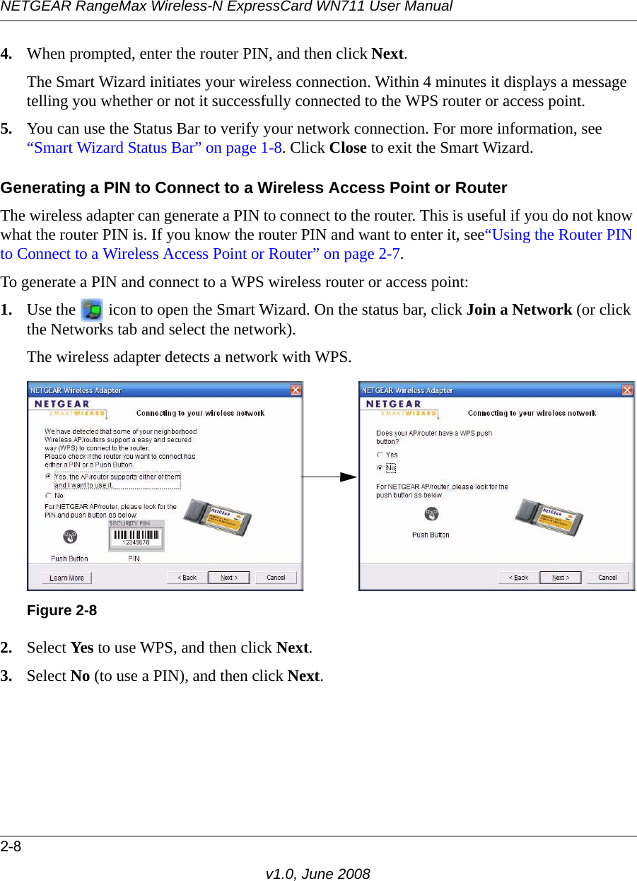 NETGEAR RangeMax Wireless-N ExpressCard WN711 User Manual2-8v1.0, June 20084. When prompted, enter the router PIN, and then click Next. The Smart Wizard initiates your wireless connection. Within 4 minutes it displays a message telling you whether or not it successfully connected to the WPS router or access point.5. You can use the Status Bar to verify your network connection. For more information, see “Smart Wizard Status Bar” on page 1-8. Click Close to exit the Smart Wizard.Generating a PIN to Connect to a Wireless Access Point or RouterThe wireless adapter can generate a PIN to connect to the router. This is useful if you do not know what the router PIN is. If you know the router PIN and want to enter it, see“Using the Router PIN to Connect to a Wireless Access Point or Router” on page 2-7. To generate a PIN and connect to a WPS wireless router or access point:1. Use the   icon to open the Smart Wizard. On the status bar, click Join a Network (or click the Networks tab and select the network).The wireless adapter detects a network with WPS.2. Select Yes to use WPS, and then click Next.3. Select No (to use a PIN), and then click Next.Figure 2-8