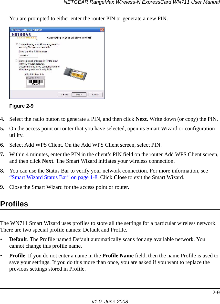 NETGEAR RangeMax Wireless-N ExpressCard WN711 User Manual2-9v1.0, June 2008You are prompted to either enter the router PIN or generate a new PIN.4. Select the radio button to generate a PIN, and then click Next. Write down (or copy) the PIN.5. On the access point or router that you have selected, open its Smart Wizard or configuration utility.6. Select Add WPS Client. On the Add WPS Client screen, select PIN.7. Within 4 minutes, enter the PIN in the client’s PIN field on the router Add WPS Client screen, and then click Next. The Smart Wizard initiates your wireless connection.8. You can use the Status Bar to verify your network connection. For more information, see “Smart Wizard Status Bar” on page 1-8. Click Close to exit the Smart Wizard.9. Close the Smart Wizard for the access point or router.ProfilesThe WN711 Smart Wizard uses profiles to store all the settings for a particular wireless network. There are two special profile names: Default and Profile. •Default. The Profile named Default automatically scans for any available network. You cannot change this profile name. •Profile. If you do not enter a name in the Profile Name field, then the name Profile is used to save your settings. If you do this more than once, you are asked if you want to replace the previous settings stored in Profile.Figure 2-9