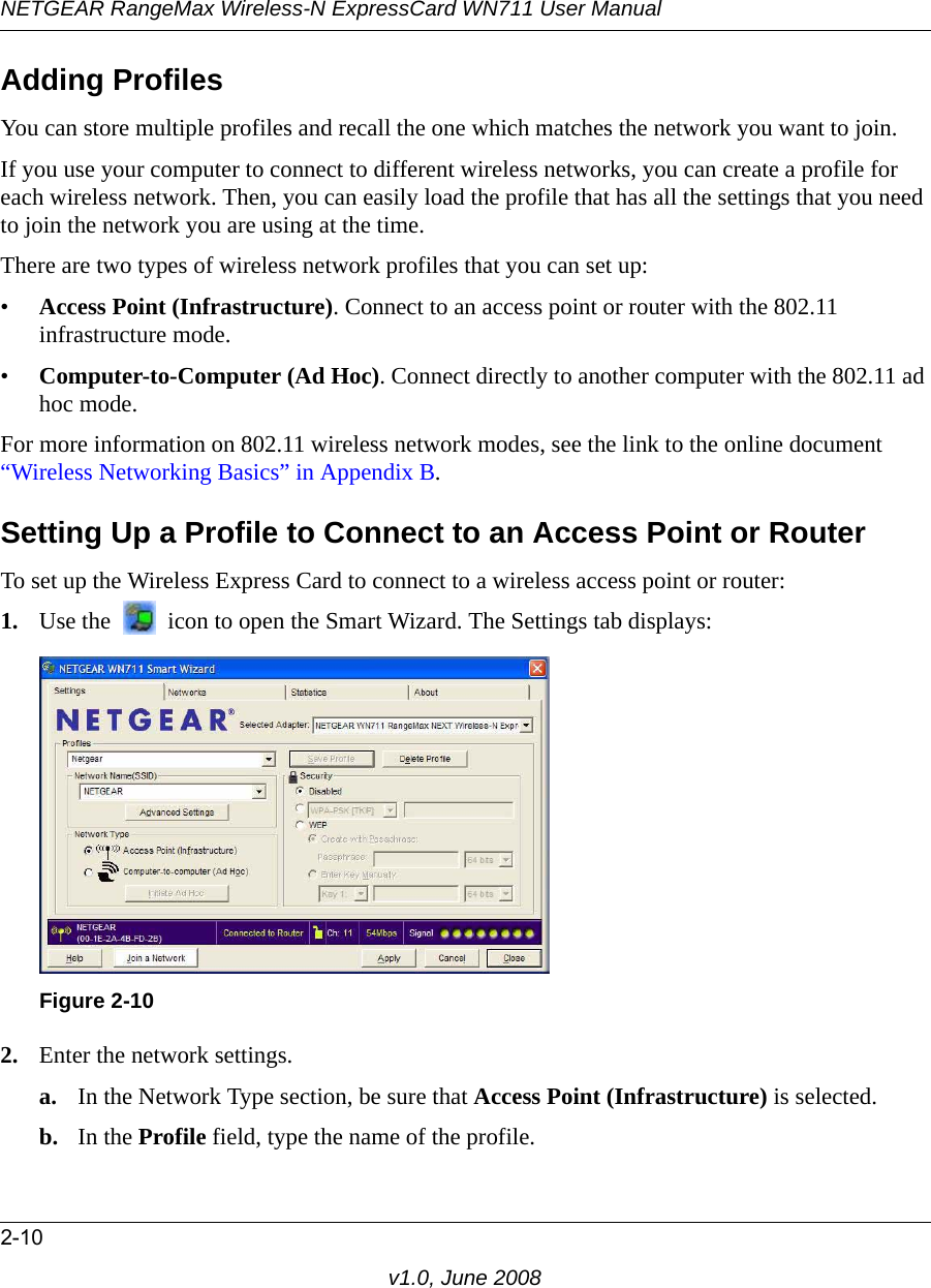 NETGEAR RangeMax Wireless-N ExpressCard WN711 User Manual2-10v1.0, June 2008Adding ProfilesYou can store multiple profiles and recall the one which matches the network you want to join.If you use your computer to connect to different wireless networks, you can create a profile for each wireless network. Then, you can easily load the profile that has all the settings that you need to join the network you are using at the time. There are two types of wireless network profiles that you can set up:•Access Point (Infrastructure). Connect to an access point or router with the 802.11 infrastructure mode.•Computer-to-Computer (Ad Hoc). Connect directly to another computer with the 802.11 ad hoc mode.For more information on 802.11 wireless network modes, see the link to the online document “Wireless Networking Basics” in Appendix B.Setting Up a Profile to Connect to an Access Point or RouterTo set up the Wireless Express Card to connect to a wireless access point or router: 1. Use the   icon to open the Smart Wizard. The Settings tab displays:2. Enter the network settings. a. In the Network Type section, be sure that Access Point (Infrastructure) is selected.b. In the Profile field, type the name of the profile.Figure 2-10