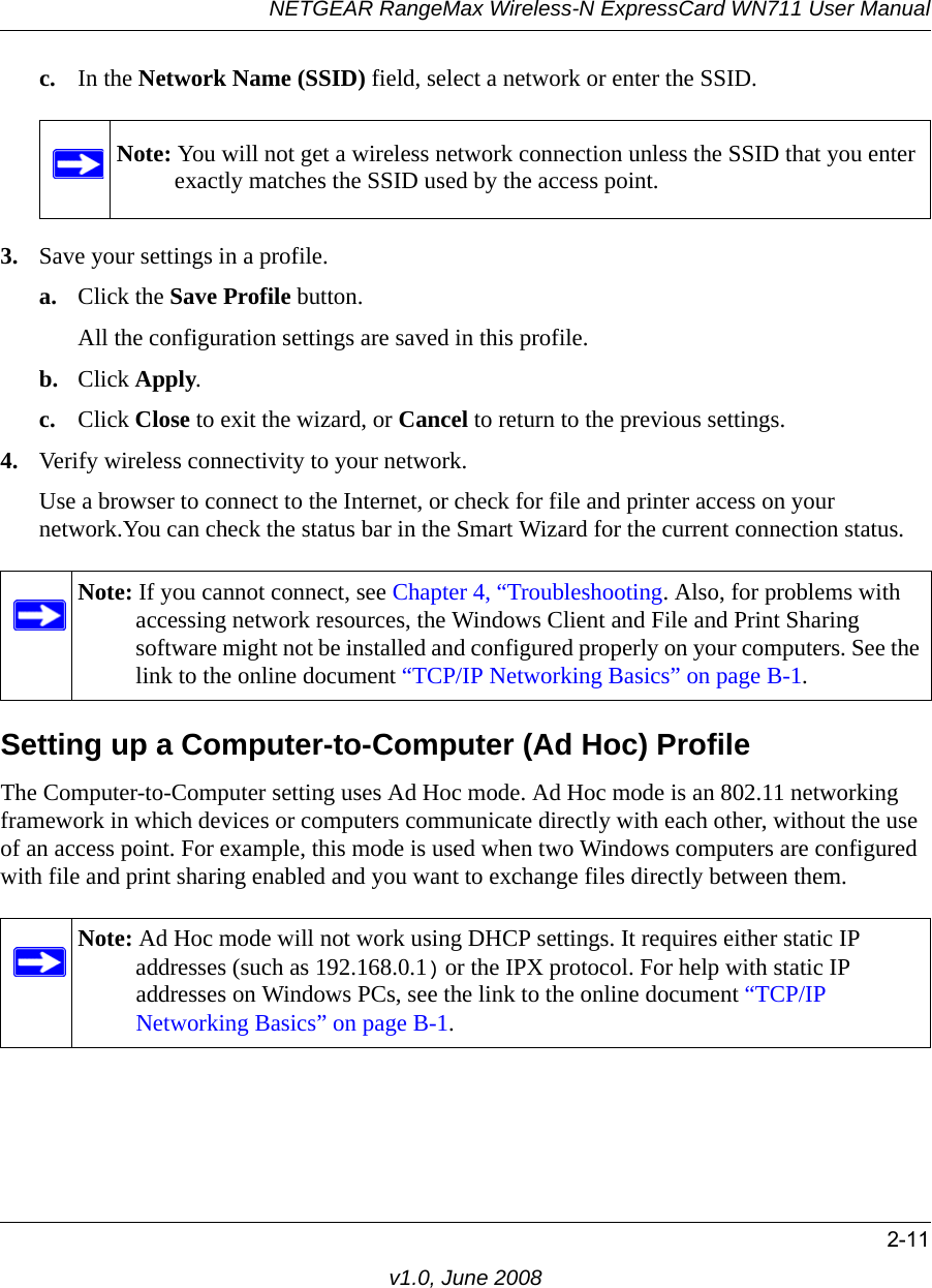 NETGEAR RangeMax Wireless-N ExpressCard WN711 User Manual2-11v1.0, June 2008c. In the Network Name (SSID) field, select a network or enter the SSID.3. Save your settings in a profile. a. Click the Save Profile button.All the configuration settings are saved in this profile.b. Click Apply.c. Click Close to exit the wizard, or Cancel to return to the previous settings.4. Verify wireless connectivity to your network.Use a browser to connect to the Internet, or check for file and printer access on your network.You can check the status bar in the Smart Wizard for the current connection status.Setting up a Computer-to-Computer (Ad Hoc) ProfileThe Computer-to-Computer setting uses Ad Hoc mode. Ad Hoc mode is an 802.11 networking framework in which devices or computers communicate directly with each other, without the use of an access point. For example, this mode is used when two Windows computers are configured with file and print sharing enabled and you want to exchange files directly between them. Note: You will not get a wireless network connection unless the SSID that you enter exactly matches the SSID used by the access point.Note: If you cannot connect, see Chapter 4, “Troubleshooting. Also, for problems with accessing network resources, the Windows Client and File and Print Sharing software might not be installed and configured properly on your computers. See the link to the online document “TCP/IP Networking Basics” on page B-1.Note: Ad Hoc mode will not work using DHCP settings. It requires either static IP addresses (such as 192.168.0.1) or the IPX protocol. For help with static IP addresses on Windows PCs, see the link to the online document “TCP/IP Networking Basics” on page B-1.