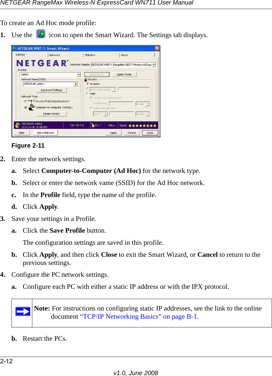 NETGEAR RangeMax Wireless-N ExpressCard WN711 User Manual2-12v1.0, June 2008To create an Ad Hoc mode profile:1. Use the   icon to open the Smart Wizard. The Settings tab displays.2. Enter the network settings.a. Select Computer-to-Computer (Ad Hoc) for the network type.b. Select or enter the network vame (SSID) for the Ad Hoc network.c. In the Profile field, type the name of the profile.d. Click Apply.3. Save your settings in a Profile. a. Click the Save Profile button.The configuration settings are saved in this profile.b. Click Apply, and then click Close to exit the Smart Wizard, or Cancel to return to the previous settings.4. Configure the PC network settings. a. Configure each PC with either a static IP address or with the IPX protocol.b. Restart the PCs. Figure 2-11Note: For instructions on configuring static IP addresses, see the link to the online document “TCP/IP Networking Basics” on page B-1.