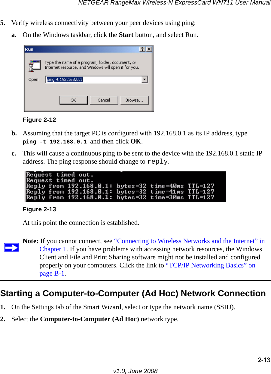 NETGEAR RangeMax Wireless-N ExpressCard WN711 User Manual2-13v1.0, June 20085. Verify wireless connectivity between your peer devices using ping:a. On the Windows taskbar, click the Start button, and select Run.b. Assuming that the target PC is configured with 192.168.0.1 as its IP address, type  ping -t 192.168.0.1 and then click OK.c. This will cause a continuous ping to be sent to the device with the 192.168.0.1 static IP address. The ping response should change to reply.At this point the connection is established. Starting a Computer-to-Computer (Ad Hoc) Network Connection1. On the Settings tab of the Smart Wizard, select or type the network name (SSID).2. Select the Computer-to-Computer (Ad Hoc) network type.Figure 2-12Figure 2-13Note: If you cannot connect, see “Connecting to Wireless Networks and the Internet” in Chapter 1. If you have problems with accessing network resources, the Windows Client and File and Print Sharing software might not be installed and configured properly on your computers. Click the link to “TCP/IP Networking Basics” on page B-1.