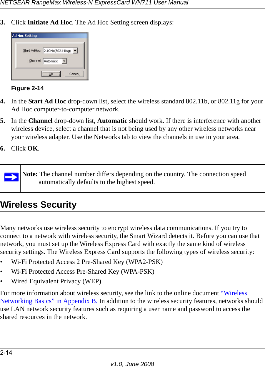 NETGEAR RangeMax Wireless-N ExpressCard WN711 User Manual2-14v1.0, June 20083. Click Initiate Ad Hoc. The Ad Hoc Setting screen displays:4. In the Start Ad Hoc drop-down list, select the wireless standard 802.11b, or 802.11g for your Ad Hoc computer-to-computer network.5. In the Channel drop-down list, Automatic should work. If there is interference with another wireless device, select a channel that is not being used by any other wireless networks near your wireless adapter. Use the Networks tab to view the channels in use in your area.6. Click OK.Wireless SecurityMany networks use wireless security to encrypt wireless data communications. If you try to connect to a network with wireless security, the Smart Wizard detects it. Before you can use that network, you must set up the Wireless Express Card with exactly the same kind of wireless security settings. The Wireless Express Card supports the following types of wireless security:• Wi-Fi Protected Access 2 Pre-Shared Key (WPA2-PSK)• Wi-Fi Protected Access Pre-Shared Key (WPA-PSK)• Wired Equivalent Privacy (WEP)For more information about wireless security, see the link to the online document “Wireless Networking Basics” in Appendix B. In addition to the wireless security features, networks should use LAN network security features such as requiring a user name and password to access the shared resources in the network.Figure 2-14Note: The channel number differs depending on the country. The connection speed automatically defaults to the highest speed.