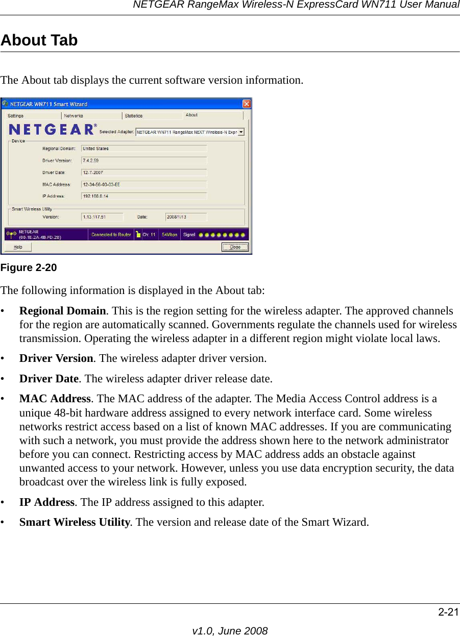 NETGEAR RangeMax Wireless-N ExpressCard WN711 User Manual2-21v1.0, June 2008About TabThe About tab displays the current software version information.The following information is displayed in the About tab:•Regional Domain. This is the region setting for the wireless adapter. The approved channels for the region are automatically scanned. Governments regulate the channels used for wireless transmission. Operating the wireless adapter in a different region might violate local laws.•Driver Version. The wireless adapter driver version. •Driver Date. The wireless adapter driver release date.•MAC Address. The MAC address of the adapter. The Media Access Control address is a unique 48-bit hardware address assigned to every network interface card. Some wireless networks restrict access based on a list of known MAC addresses. If you are communicating with such a network, you must provide the address shown here to the network administrator before you can connect. Restricting access by MAC address adds an obstacle against unwanted access to your network. However, unless you use data encryption security, the data broadcast over the wireless link is fully exposed.•IP Address. The IP address assigned to this adapter.•Smart Wireless Utility. The version and release date of the Smart Wizard.Figure 2-20