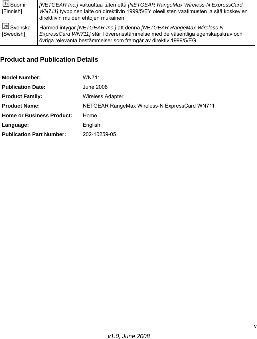 v1.0, June 2008vProduct and Publication DetailsSuomi [Finnish][NETGEAR Inc.] vakuuttaa täten että [NETGEAR RangeMax Wireless-N ExpressCard WN711] tyyppinen laite on direktiivin 1999/5/EY oleellisten vaatimusten ja sitä koskevien direktiivin muiden ehtojen mukainen.Svenska [Swedish]Härmed intygar [NETGEAR Inc.] att denna [NETGEAR RangeMax Wireless-N ExpressCard WN711] står I överensstämmelse med de väsentliga egenskapskrav och övriga relevanta bestämmelser som framgår av direktiv 1999/5/EG.Model Number: WN711Publication Date: June 2008Product Family: Wireless AdapterProduct Name: NETGEAR RangeMax Wireless-N ExpressCard WN711Home or Business Product: HomeLanguage: EnglishPublication Part Number: 202-10259-05