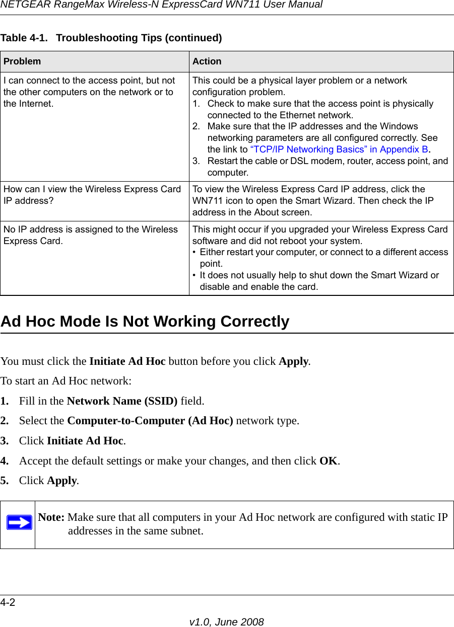 NETGEAR RangeMax Wireless-N ExpressCard WN711 User Manual4-2v1.0, June 2008Ad Hoc Mode Is Not Working CorrectlyYou must click the Initiate Ad Hoc button before you click Apply. To start an Ad Hoc network:1. Fill in the Network Name (SSID) field.2. Select the Computer-to-Computer (Ad Hoc) network type.3. Click Initiate Ad Hoc.4. Accept the default settings or make your changes, and then click OK.5. Click Apply.I can connect to the access point, but not the other computers on the network or to the Internet.This could be a physical layer problem or a network configuration problem.1. Check to make sure that the access point is physically connected to the Ethernet network.2. Make sure that the IP addresses and the Windows networking parameters are all configured correctly. See the link to “TCP/IP Networking Basics” in Appendix B.3. Restart the cable or DSL modem, router, access point, and computer.How can I view the Wireless Express Card IP address?To view the Wireless Express Card IP address, click the WN711 icon to open the Smart Wizard. Then check the IP address in the About screen.No IP address is assigned to the Wireless Express Card.This might occur if you upgraded your Wireless Express Card software and did not reboot your system. • Either restart your computer, or connect to a different access point.• It does not usually help to shut down the Smart Wizard or disable and enable the card.Note: Make sure that all computers in your Ad Hoc network are configured with static IP addresses in the same subnet.Table 4-1.  Troubleshooting Tips (continued)Problem Action