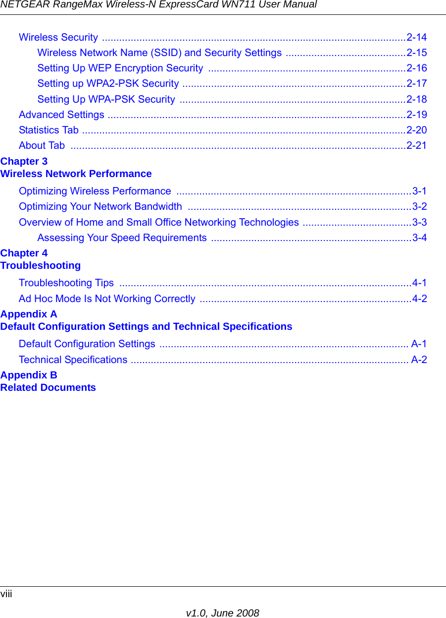 NETGEAR RangeMax Wireless-N ExpressCard WN711 User Manualviiiv1.0, June 2008Wireless Security ..........................................................................................................2-14Wireless Network Name (SSID) and Security Settings ..........................................2-15Setting Up WEP Encryption Security  .....................................................................2-16Setting up WPA2-PSK Security ..............................................................................2-17Setting Up WPA-PSK Security  ...............................................................................2-18Advanced Settings ........................................................................................................2-19Statistics Tab .................................................................................................................2-20About Tab  .....................................................................................................................2-21Chapter 3 Wireless Network PerformanceOptimizing Wireless Performance  ..................................................................................3-1Optimizing Your Network Bandwidth  ..............................................................................3-2Overview of Home and Small Office Networking Technologies ......................................3-3Assessing Your Speed Requirements ......................................................................3-4Chapter 4 TroubleshootingTroubleshooting Tips  ......................................................................................................4-1Ad Hoc Mode Is Not Working Correctly ..........................................................................4-2Appendix A Default Configuration Settings and Technical SpecificationsDefault Configuration Settings ....................................................................................... A-1Technical Specifications ................................................................................................. A-2Appendix B Related Documents