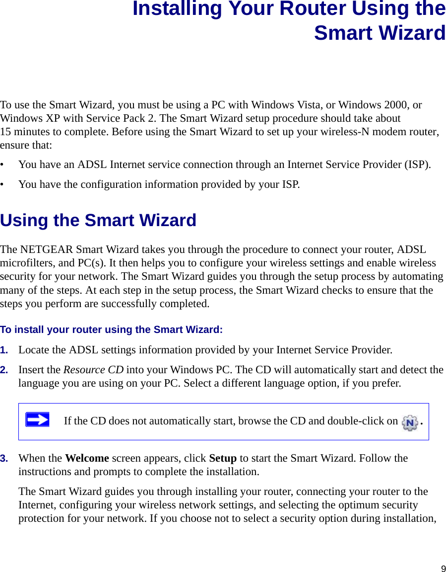 9Installing Your Router Using theSmart WizardTo use the Smart Wizard, you must be using a PC with Windows Vista, or Windows 2000, or Windows XP with Service Pack 2. The Smart Wizard setup procedure should take about 15 minutes to complete. Before using the Smart Wizard to set up your wireless-N modem router, ensure that:• You have an ADSL Internet service connection through an Internet Service Provider (ISP).• You have the configuration information provided by your ISP. Using the Smart Wizard The NETGEAR Smart Wizard takes you through the procedure to connect your router, ADSL microfilters, and PC(s). It then helps you to configure your wireless settings and enable wireless security for your network. The Smart Wizard guides you through the setup process by automating many of the steps. At each step in the setup process, the Smart Wizard checks to ensure that the steps you perform are successfully completed.To install your router using the Smart Wizard:1. Locate the ADSL settings information provided by your Internet Service Provider.2. Insert the Resource CD into your Windows PC. The CD will automatically start and detect the language you are using on your PC. Select a different language option, if you prefer. 3. When the Welcome screen appears, click Setup to start the Smart Wizard. Follow the instructions and prompts to complete the installation.The Smart Wizard guides you through installing your router, connecting your router to the Internet, configuring your wireless network settings, and selecting the optimum security protection for your network. If you choose not to select a security option during installation, If the CD does not automatically start, browse the CD and double-click on  . 
