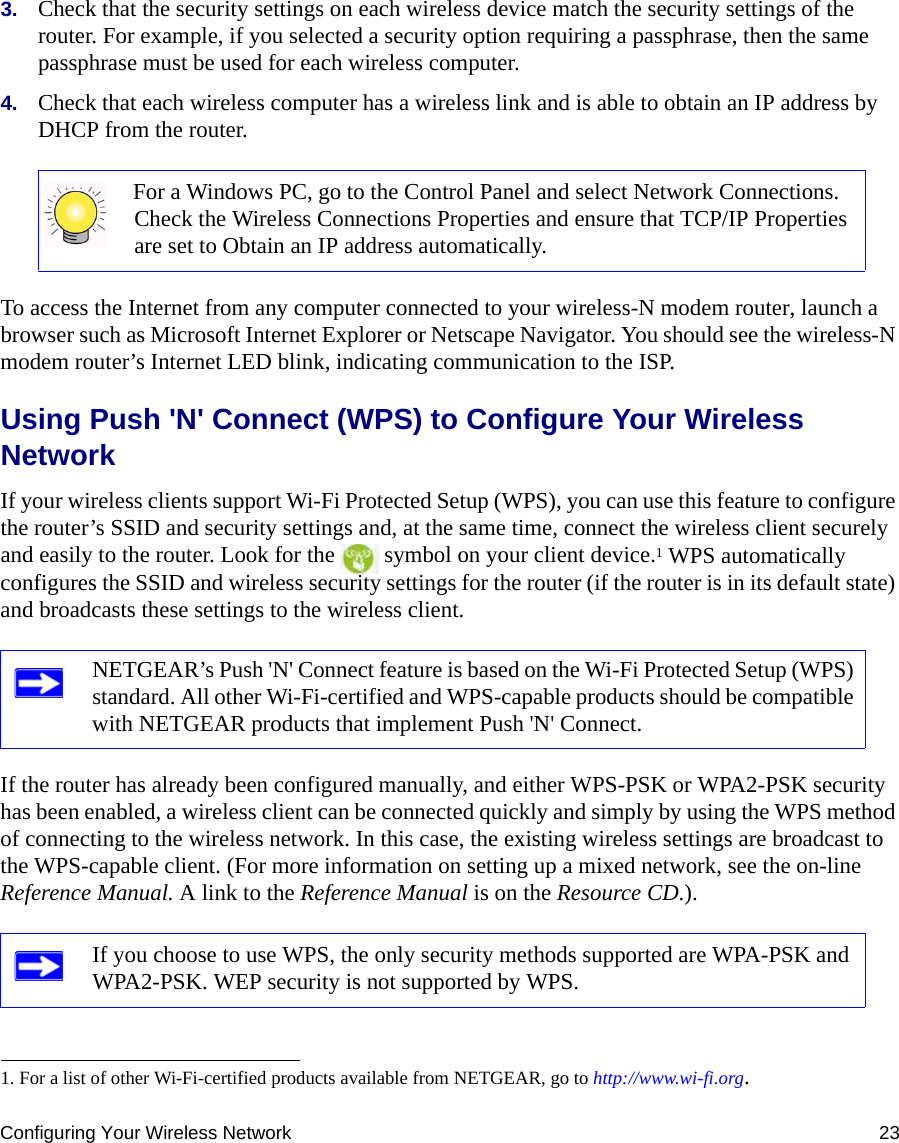 Configuring Your Wireless Network 233. Check that the security settings on each wireless device match the security settings of the router. For example, if you selected a security option requiring a passphrase, then the same passphrase must be used for each wireless computer.4. Check that each wireless computer has a wireless link and is able to obtain an IP address by DHCP from the router. To access the Internet from any computer connected to your wireless-N modem router, launch a browser such as Microsoft Internet Explorer or Netscape Navigator. You should see the wireless-N modem router’s Internet LED blink, indicating communication to the ISP.Using Push &apos;N&apos; Connect (WPS) to Configure Your Wireless NetworkIf your wireless clients support Wi-Fi Protected Setup (WPS), you can use this feature to configure the router’s SSID and security settings and, at the same time, connect the wireless client securely and easily to the router. Look for the   symbol on your client device.1 WPS automatically configures the SSID and wireless security settings for the router (if the router is in its default state) and broadcasts these settings to the wireless client. If the router has already been configured manually, and either WPS-PSK or WPA2-PSK security has been enabled, a wireless client can be connected quickly and simply by using the WPS method of connecting to the wireless network. In this case, the existing wireless settings are broadcast to the WPS-capable client. (For more information on setting up a mixed network, see the on-line Reference Manual. A link to the Reference Manual is on the Resource CD.).  For a Windows PC, go to the Control Panel and select Network Connections. Check the Wireless Connections Properties and ensure that TCP/IP Properties are set to Obtain an IP address automatically.1. For a list of other Wi-Fi-certified products available from NETGEAR, go to http://www.wi-fi.org.NETGEAR’s Push &apos;N&apos; Connect feature is based on the Wi-Fi Protected Setup (WPS) standard. All other Wi-Fi-certified and WPS-capable products should be compatible with NETGEAR products that implement Push &apos;N&apos; Connect.If you choose to use WPS, the only security methods supported are WPA-PSK and WPA2-PSK. WEP security is not supported by WPS.