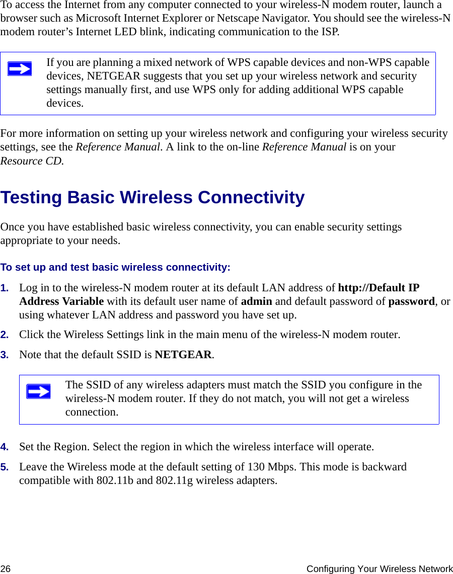 26 Configuring Your Wireless NetworkTo access the Internet from any computer connected to your wireless-N modem router, launch a browser such as Microsoft Internet Explorer or Netscape Navigator. You should see the wireless-N modem router’s Internet LED blink, indicating communication to the ISP.For more information on setting up your wireless network and configuring your wireless security settings, see the Reference Manual. A link to the on-line Reference Manual is on your Resource CD.Testing Basic Wireless ConnectivityOnce you have established basic wireless connectivity, you can enable security settings appropriate to your needs.To set up and test basic wireless connectivity: 1. Log in to the wireless-N modem router at its default LAN address of http://Default IP Address Variable with its default user name of admin and default password of password, or using whatever LAN address and password you have set up.2. Click the Wireless Settings link in the main menu of the wireless-N modem router.3. Note that the default SSID is NETGEAR.4. Set the Region. Select the region in which the wireless interface will operate. 5. Leave the Wireless mode at the default setting of 130 Mbps. This mode is backward compatible with 802.11b and 802.11g wireless adapters.If you are planning a mixed network of WPS capable devices and non-WPS capable devices, NETGEAR suggests that you set up your wireless network and security settings manually first, and use WPS only for adding additional WPS capable devices. The SSID of any wireless adapters must match the SSID you configure in the wireless-N modem router. If they do not match, you will not get a wireless connection.