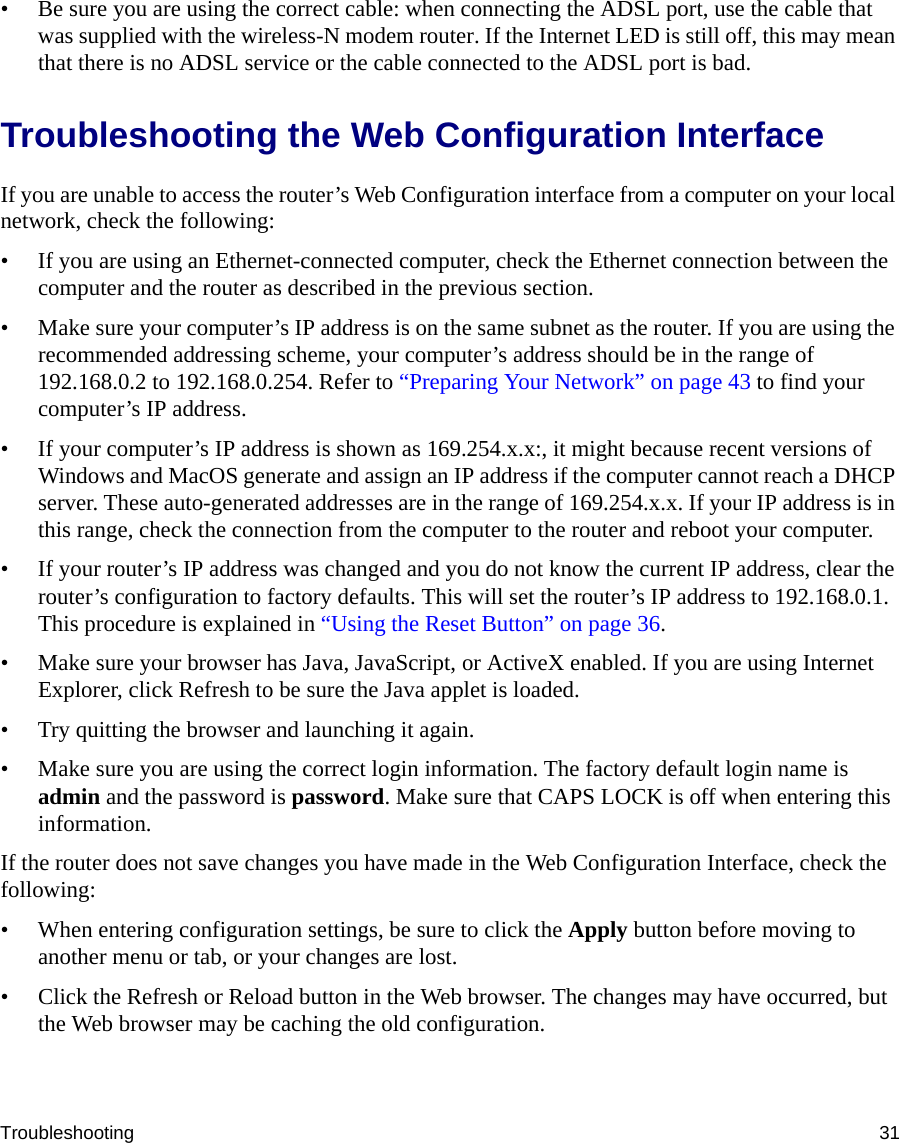 Troubleshooting 31• Be sure you are using the correct cable: when connecting the ADSL port, use the cable that was supplied with the wireless-N modem router. If the Internet LED is still off, this may mean that there is no ADSL service or the cable connected to the ADSL port is bad.Troubleshooting the Web Configuration InterfaceIf you are unable to access the router’s Web Configuration interface from a computer on your local network, check the following:• If you are using an Ethernet-connected computer, check the Ethernet connection between the computer and the router as described in the previous section.• Make sure your computer’s IP address is on the same subnet as the router. If you are using the recommended addressing scheme, your computer’s address should be in the range of 192.168.0.2 to 192.168.0.254. Refer to “Preparing Your Network” on page 43 to find your computer’s IP address. • If your computer’s IP address is shown as 169.254.x.x:, it might because recent versions of Windows and MacOS generate and assign an IP address if the computer cannot reach a DHCP server. These auto-generated addresses are in the range of 169.254.x.x. If your IP address is in this range, check the connection from the computer to the router and reboot your computer.• If your router’s IP address was changed and you do not know the current IP address, clear the router’s configuration to factory defaults. This will set the router’s IP address to 192.168.0.1. This procedure is explained in “Using the Reset Button” on page 36.• Make sure your browser has Java, JavaScript, or ActiveX enabled. If you are using Internet Explorer, click Refresh to be sure the Java applet is loaded.• Try quitting the browser and launching it again.• Make sure you are using the correct login information. The factory default login name is admin and the password is password. Make sure that CAPS LOCK is off when entering this information.If the router does not save changes you have made in the Web Configuration Interface, check the following:• When entering configuration settings, be sure to click the Apply button before moving to another menu or tab, or your changes are lost. • Click the Refresh or Reload button in the Web browser. The changes may have occurred, but the Web browser may be caching the old configuration.