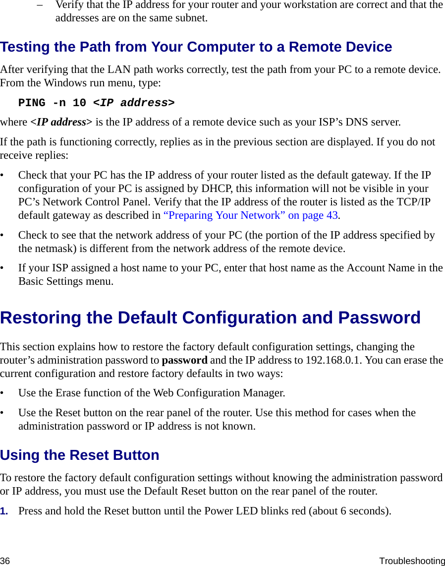 36 Troubleshooting– Verify that the IP address for your router and your workstation are correct and that the addresses are on the same subnet.Testing the Path from Your Computer to a Remote DeviceAfter verifying that the LAN path works correctly, test the path from your PC to a remote device. From the Windows run menu, type:PING -n 10 &lt;IP address&gt;where &lt;IP address&gt; is the IP address of a remote device such as your ISP’s DNS server.If the path is functioning correctly, replies as in the previous section are displayed. If you do not receive replies:• Check that your PC has the IP address of your router listed as the default gateway. If the IP configuration of your PC is assigned by DHCP, this information will not be visible in your PC’s Network Control Panel. Verify that the IP address of the router is listed as the TCP/IP default gateway as described in “Preparing Your Network” on page 43.• Check to see that the network address of your PC (the portion of the IP address specified by the netmask) is different from the network address of the remote device.• If your ISP assigned a host name to your PC, enter that host name as the Account Name in the Basic Settings menu.Restoring the Default Configuration and PasswordThis section explains how to restore the factory default configuration settings, changing the router’s administration password to password and the IP address to 192.168.0.1. You can erase the current configuration and restore factory defaults in two ways:• Use the Erase function of the Web Configuration Manager.• Use the Reset button on the rear panel of the router. Use this method for cases when the administration password or IP address is not known.Using the Reset ButtonTo restore the factory default configuration settings without knowing the administration password or IP address, you must use the Default Reset button on the rear panel of the router.1. Press and hold the Reset button until the Power LED blinks red (about 6 seconds).