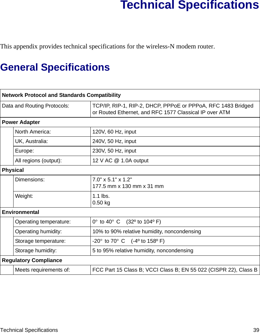 Technical Specifications 39Technical SpecificationsThis appendix provides technical specifications for the wireless-N modem router.General SpecificationsNetwork Protocol and Standards CompatibilityData and Routing Protocols: TCP/IP, RIP-1, RIP-2, DHCP, PPPoE or PPPoA, RFC 1483 Bridged or Routed Ethernet, and RFC 1577 Classical IP over ATMPower AdapterNorth America: 120V, 60 Hz, inputUK, Australia: 240V, 50 Hz, inputEurope: 230V, 50 Hz, inputAll regions (output): 12 V AC @ 1.0A outputPhysical Dimensions: 7.0&quot; x 5.1&quot; x 1.2&quot;177.5 mm x 130 mm x 31 mmWeight: 1.1 lbs.0.50 kgEnvironmental Operating temperature: 0° to 40° C  (32º to 104º F)Operating humidity: 10% to 90% relative humidity, noncondensingStorage temperature: -20° to 70° C  (-4º to 158º F)Storage humidity: 5 to 95% relative humidity, noncondensingRegulatory ComplianceMeets requirements of: FCC Part 15 Class B; VCCI Class B; EN 55 022 (CISPR 22), Class B