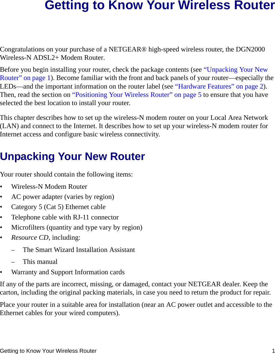 Getting to Know Your Wireless Router 1Getting to Know Your Wireless RouterCongratulations on your purchase of a NETGEAR® high-speed wireless router, the DGN2000 Wireless-N ADSL2+ Modem Router.Before you begin installing your router, check the package contents (see “Unpacking Your New Router” on page 1). Become familiar with the front and back panels of your router—especially the LEDs—and the important information on the router label (see “Hardware Features” on page 2). Then, read the section on “Positioning Your Wireless Router” on page 5 to ensure that you have selected the best location to install your router. This chapter describes how to set up the wireless-N modem router on your Local Area Network (LAN) and connect to the Internet. It describes how to set up your wireless-N modem router for Internet access and configure basic wireless connectivity.Unpacking Your New RouterYour router should contain the following items:• Wireless-N Modem Router• AC power adapter (varies by region)• Category 5 (Cat 5) Ethernet cable• Telephone cable with RJ-11 connector• Microfilters (quantity and type vary by region)•Resource CD, including:– The Smart Wizard Installation Assistant– This manual• Warranty and Support Information cardsIf any of the parts are incorrect, missing, or damaged, contact your NETGEAR dealer. Keep the carton, including the original packing materials, in case you need to return the product for repair.Place your router in a suitable area for installation (near an AC power outlet and accessible to the Ethernet cables for your wired computers).