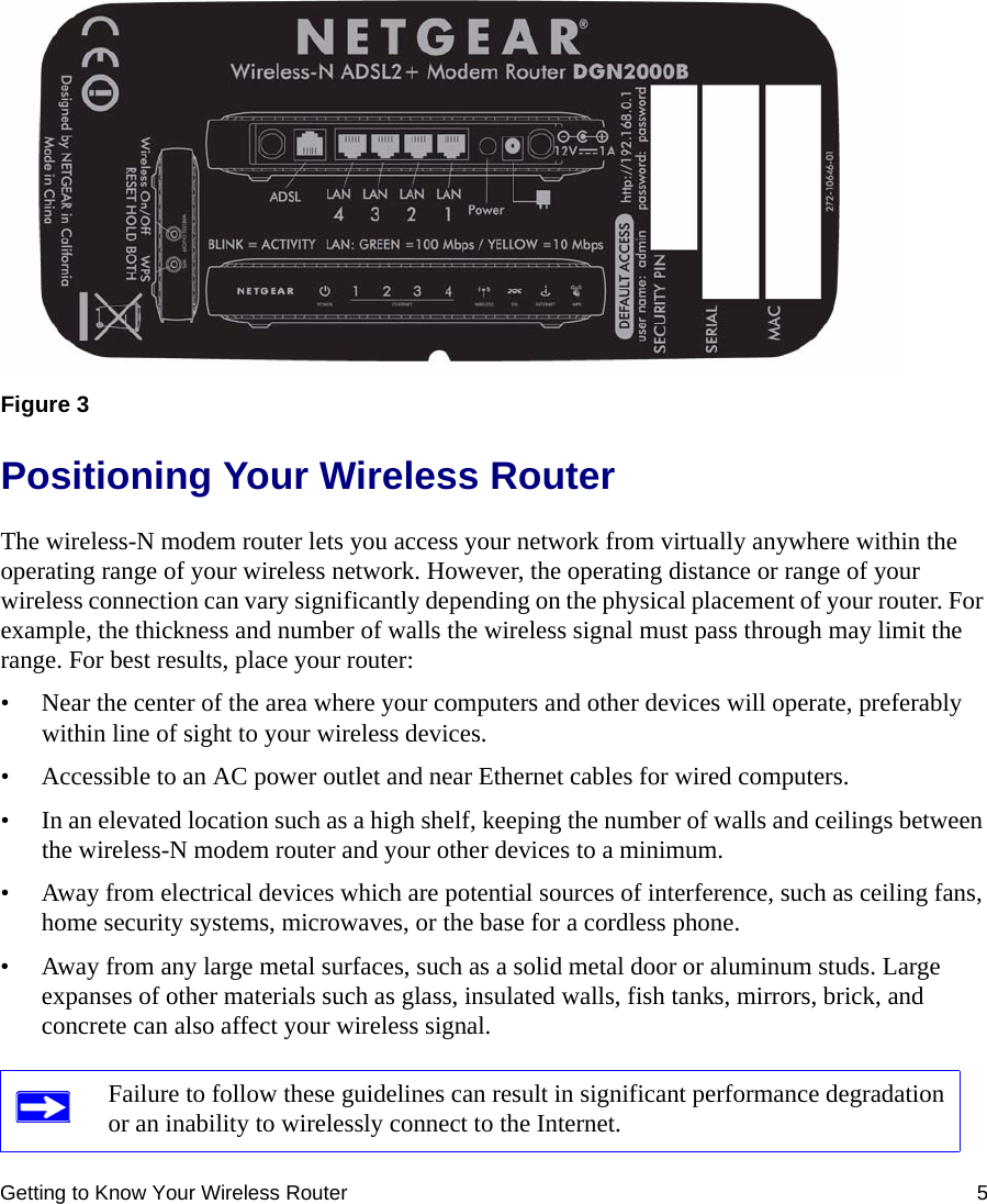 Getting to Know Your Wireless Router 5Positioning Your Wireless RouterThe wireless-N modem router lets you access your network from virtually anywhere within the operating range of your wireless network. However, the operating distance or range of your wireless connection can vary significantly depending on the physical placement of your router. For example, the thickness and number of walls the wireless signal must pass through may limit the range. For best results, place your router: • Near the center of the area where your computers and other devices will operate, preferably within line of sight to your wireless devices.• Accessible to an AC power outlet and near Ethernet cables for wired computers.• In an elevated location such as a high shelf, keeping the number of walls and ceilings between the wireless-N modem router and your other devices to a minimum.• Away from electrical devices which are potential sources of interference, such as ceiling fans, home security systems, microwaves, or the base for a cordless phone. • Away from any large metal surfaces, such as a solid metal door or aluminum studs. Large expanses of other materials such as glass, insulated walls, fish tanks, mirrors, brick, and concrete can also affect your wireless signal.Figure 3Failure to follow these guidelines can result in significant performance degradation or an inability to wirelessly connect to the Internet. 