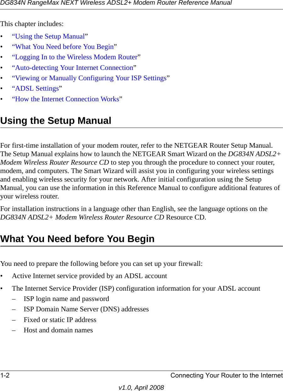 DG834N RangeMax NEXT Wireless ADSL2+ Modem Router Reference Manual1-2 Connecting Your Router to the Internetv1.0, April 2008This chapter includes:•“Using the Setup Manual”•“What You Need before You Begin”•“Logging In to the Wireless Modem Router”•“Auto-detecting Your Internet Connection”•“Viewing or Manually Configuring Your ISP Settings”•“ADSL Settings”•“How the Internet Connection Works”Using the Setup Manual For first-time installation of your modem router, refer to the NETGEAR Router Setup Manual. The Setup Manual explains how to launch the NETGEAR Smart Wizard on the DG834N ADSL2+ Modem Wireless Router Resource CD to step you through the procedure to connect your router, modem, and computers. The Smart Wizard will assist you in configuring your wireless settings and enabling wireless security for your network. After initial configuration using the Setup Manual, you can use the information in this Reference Manual to configure additional features of your wireless router. For installation instructions in a language other than English, see the language options on the DG834N ADSL2+ Modem Wireless Router Resource CD Resource CD.What You Need before You BeginYou need to prepare the following before you can set up your firewall:• Active Internet service provided by an ADSL account• The Internet Service Provider (ISP) configuration information for your ADSL account– ISP login name and password– ISP Domain Name Server (DNS) addresses– Fixed or static IP address– Host and domain names