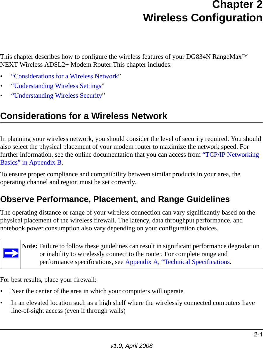 2-1v1.0, April 2008Chapter 2 Wireless ConfigurationThis chapter describes how to configure the wireless features of your DG834N RangeMaxTM NEXT Wireless ADSL2+ Modem Router.This chapter includes:•“Considerations for a Wireless Network”•“Understanding Wireless Settings”•“Understanding Wireless Security”Considerations for a Wireless NetworkIn planning your wireless network, you should consider the level of security required. You should also select the physical placement of your modem router to maximize the network speed. For further information, see the online documentation that you can access from “TCP/IP Networking Basics” in Appendix B.To ensure proper compliance and compatibility between similar products in your area, the operating channel and region must be set correctly.Observe Performance, Placement, and Range GuidelinesThe operating distance or range of your wireless connection can vary significantly based on the physical placement of the wireless firewall. The latency, data throughput performance, and notebook power consumption also vary depending on your configuration choices.For best results, place your firewall:• Near the center of the area in which your computers will operate• In an elevated location such as a high shelf where the wirelessly connected computers have line-of-sight access (even if through walls)Note: Failure to follow these guidelines can result in significant performance degradation or inability to wirelessly connect to the router. For complete range and performance specifications, see Appendix A, “Technical Specifications.
