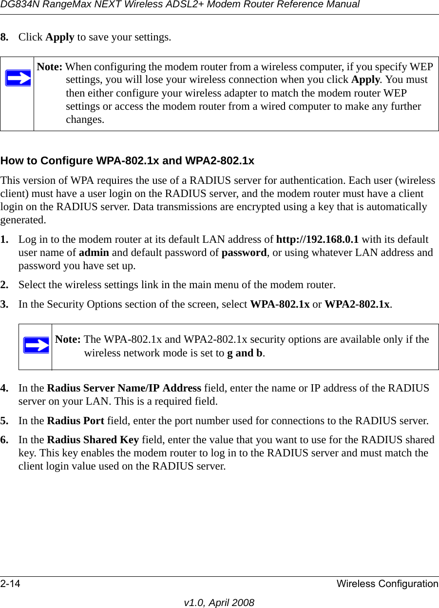 DG834N RangeMax NEXT Wireless ADSL2+ Modem Router Reference Manual2-14 Wireless Configurationv1.0, April 20088. Click Apply to save your settings.How to Configure WPA-802.1x and WPA2-802.1xThis version of WPA requires the use of a RADIUS server for authentication. Each user (wireless client) must have a user login on the RADIUS server, and the modem router must have a client login on the RADIUS server. Data transmissions are encrypted using a key that is automatically generated. 1. Log in to the modem router at its default LAN address of http://192.168.0.1 with its default user name of admin and default password of password, or using whatever LAN address and password you have set up.2. Select the wireless settings link in the main menu of the modem router. 3. In the Security Options section of the screen, select WPA-802.1x or WPA2-802.1x.4. In the Radius Server Name/IP Address field, enter the name or IP address of the RADIUS server on your LAN. This is a required field.5. In the Radius Port field, enter the port number used for connections to the RADIUS server.6. In the Radius Shared Key field, enter the value that you want to use for the RADIUS shared key. This key enables the modem router to log in to the RADIUS server and must match the client login value used on the RADIUS server.Note: When configuring the modem router from a wireless computer, if you specify WEP settings, you will lose your wireless connection when you click Apply. You must then either configure your wireless adapter to match the modem router WEP settings or access the modem router from a wired computer to make any further changes.Note: The WPA-802.1x and WPA2-802.1x security options are available only if the wireless network mode is set to g and b.