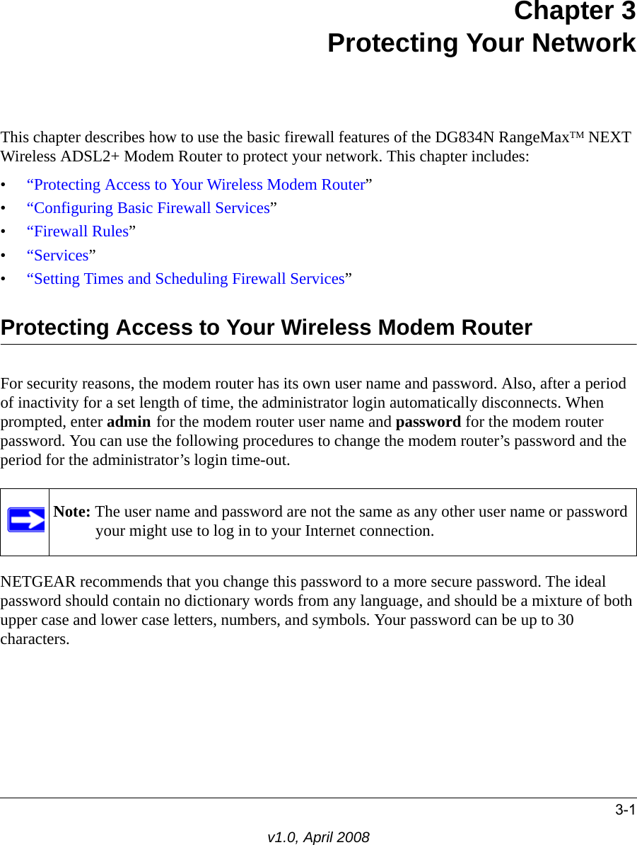3-1v1.0, April 2008Chapter 3 Protecting Your Network This chapter describes how to use the basic firewall features of the DG834N RangeMaxTM NEXT Wireless ADSL2+ Modem Router to protect your network. This chapter includes:•“Protecting Access to Your Wireless Modem Router”•“Configuring Basic Firewall Services”•“Firewall Rules”•“Services”•“Setting Times and Scheduling Firewall Services”Protecting Access to Your Wireless Modem RouterFor security reasons, the modem router has its own user name and password. Also, after a period of inactivity for a set length of time, the administrator login automatically disconnects. When prompted, enter admin for the modem router user name and password for the modem router password. You can use the following procedures to change the modem router’s password and the period for the administrator’s login time-out.NETGEAR recommends that you change this password to a more secure password. The ideal password should contain no dictionary words from any language, and should be a mixture of both upper case and lower case letters, numbers, and symbols. Your password can be up to 30 characters.Note: The user name and password are not the same as any other user name or password your might use to log in to your Internet connection.