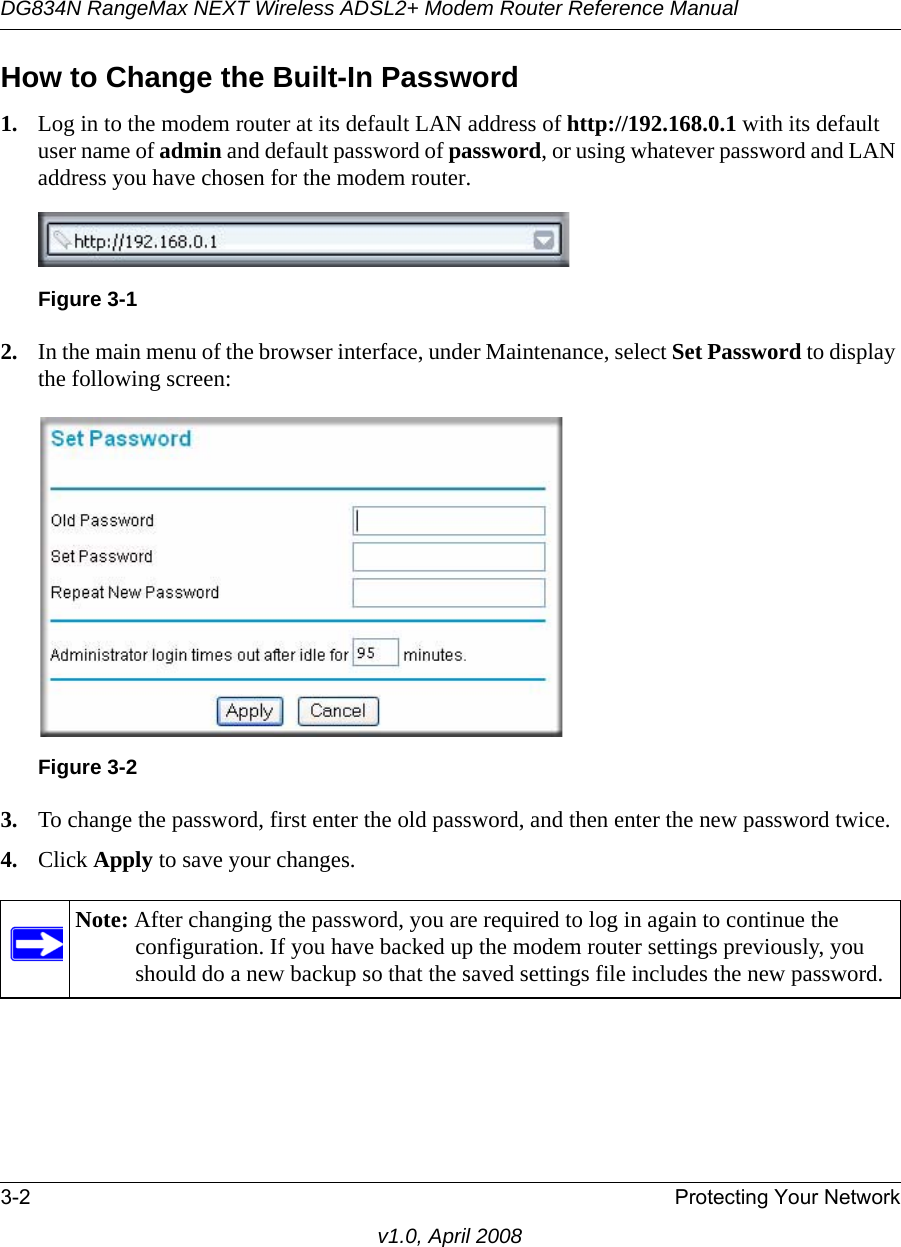DG834N RangeMax NEXT Wireless ADSL2+ Modem Router Reference Manual3-2 Protecting Your Networkv1.0, April 2008How to Change the Built-In Password1. Log in to the modem router at its default LAN address of http://192.168.0.1 with its default user name of admin and default password of password, or using whatever password and LAN address you have chosen for the modem router.2. In the main menu of the browser interface, under Maintenance, select Set Password to display the following screen:3. To change the password, first enter the old password, and then enter the new password twice.4. Click Apply to save your changes. Figure 3-1Figure 3-2Note: After changing the password, you are required to log in again to continue the configuration. If you have backed up the modem router settings previously, you should do a new backup so that the saved settings file includes the new password.