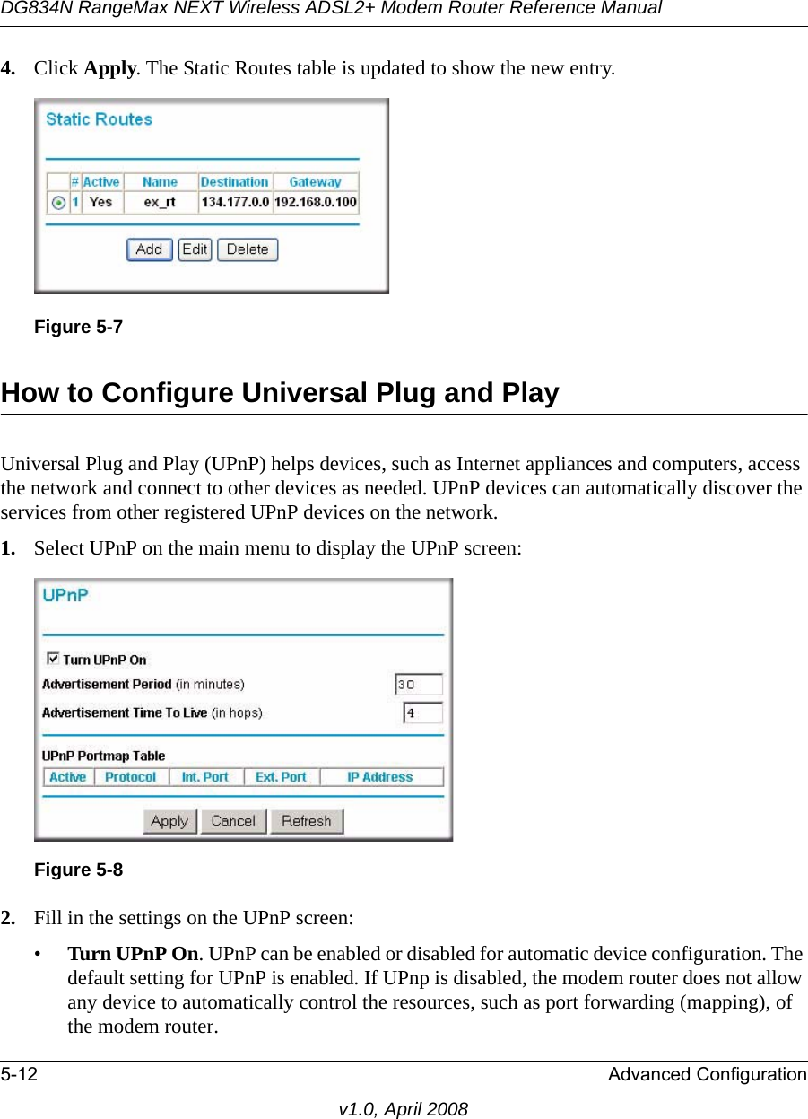 DG834N RangeMax NEXT Wireless ADSL2+ Modem Router Reference Manual5-12 Advanced Configurationv1.0, April 20084. Click Apply. The Static Routes table is updated to show the new entry.How to Configure Universal Plug and PlayUniversal Plug and Play (UPnP) helps devices, such as Internet appliances and computers, access the network and connect to other devices as needed. UPnP devices can automatically discover the services from other registered UPnP devices on the network.1. Select UPnP on the main menu to display the UPnP screen:2. Fill in the settings on the UPnP screen:•Turn UPnP On. UPnP can be enabled or disabled for automatic device configuration. The default setting for UPnP is enabled. If UPnp is disabled, the modem router does not allow any device to automatically control the resources, such as port forwarding (mapping), of the modem router. Figure 5-7Figure 5-8