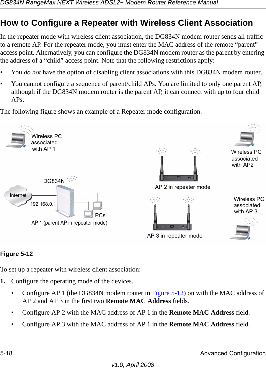 DG834N RangeMax NEXT Wireless ADSL2+ Modem Router Reference Manual5-18 Advanced Configurationv1.0, April 2008How to Configure a Repeater with Wireless Client AssociationIn the repeater mode with wireless client association, the DG834N modem router sends all traffic to a remote AP. For the repeater mode, you must enter the MAC address of the remote “parent” access point. Alternatively, you can configure the DG834N modem router as the parent by entering the address of a “child” access point. Note that the following restrictions apply:•You do not have the option of disabling client associations with this DG834N modem router. • You cannot configure a sequence of parent/child APs. You are limited to only one parent AP, although if the DG834N modem router is the parent AP, it can connect with up to four child APs. The following figure shows an example of a Repeater mode configuration. To set up a repeater with wireless client association:1. Configure the operating mode of the devices.• Configure AP 1 (the DG834N modem router in Figure 5-12) on with the MAC address of AP 2 and AP 3 in the first two Remote MAC Address fields.• Configure AP 2 with the MAC address of AP 1 in the Remote MAC Address field.• Configure AP 3 with the MAC address of AP 1 in the Remote MAC Address field.Figure 5-12InternetPCsWireless PC 192.168.0.1AP 1 (parent AP in repeater mode)AP 3 in repeater mode Wireless PCassociatedwith AP 3AP 2 in repeater modeassociatedwith AP2Wireless PCwith AP 1associatedDG834N