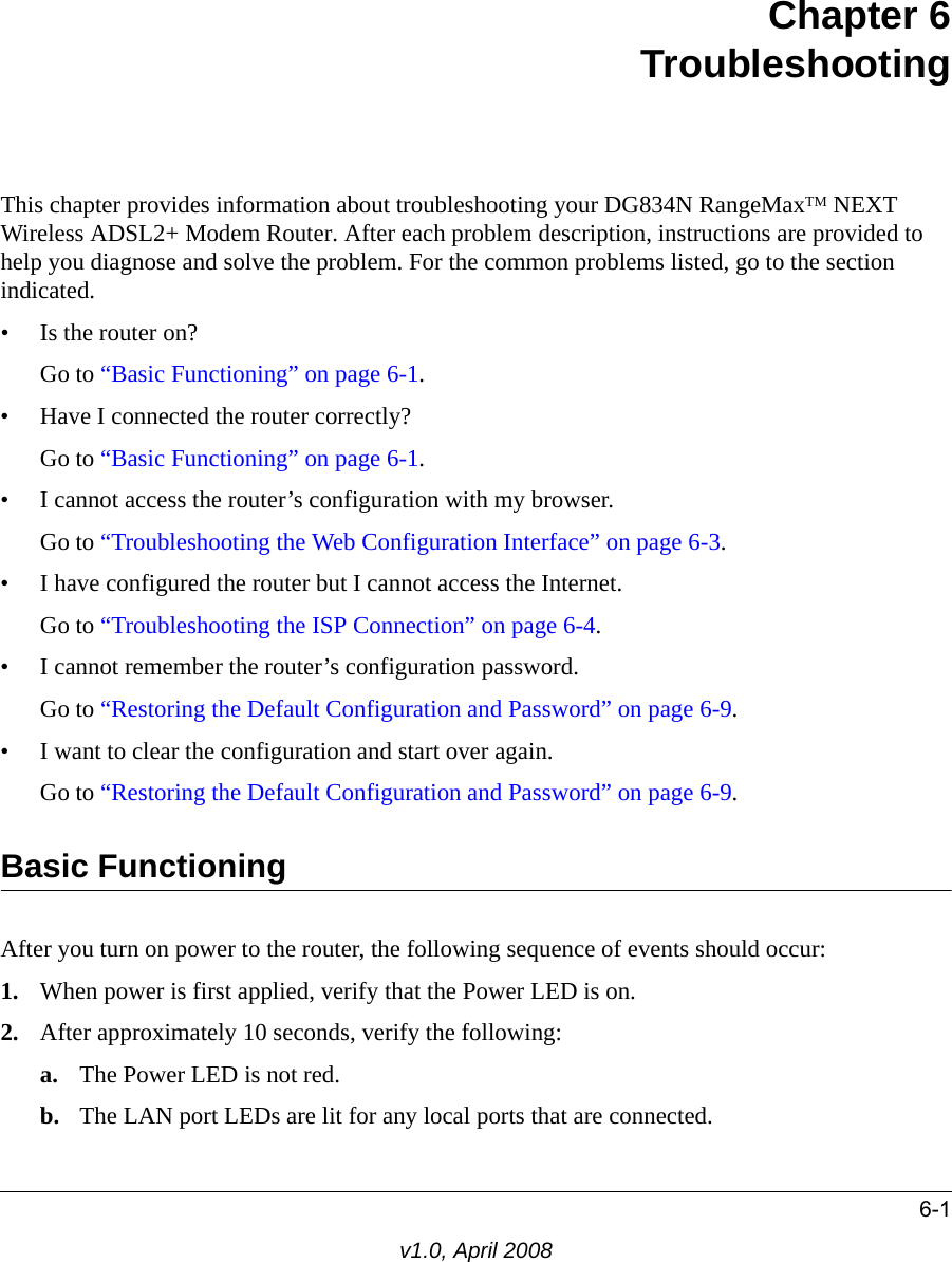 6-1v1.0, April 2008Chapter 6 TroubleshootingThis chapter provides information about troubleshooting your DG834N RangeMaxTM NEXT Wireless ADSL2+ Modem Router. After each problem description, instructions are provided to help you diagnose and solve the problem. For the common problems listed, go to the section indicated.• Is the router on?Go to “Basic Functioning” on page 6-1.• Have I connected the router correctly?Go to “Basic Functioning” on page 6-1.• I cannot access the router’s configuration with my browser.Go to “Troubleshooting the Web Configuration Interface” on page 6-3.• I have configured the router but I cannot access the Internet.Go to “Troubleshooting the ISP Connection” on page 6-4.• I cannot remember the router’s configuration password.Go to “Restoring the Default Configuration and Password” on page 6-9.• I want to clear the configuration and start over again.Go to “Restoring the Default Configuration and Password” on page 6-9.Basic FunctioningAfter you turn on power to the router, the following sequence of events should occur:1. When power is first applied, verify that the Power LED is on.2. After approximately 10 seconds, verify the following:a. The Power LED is not red.b. The LAN port LEDs are lit for any local ports that are connected.