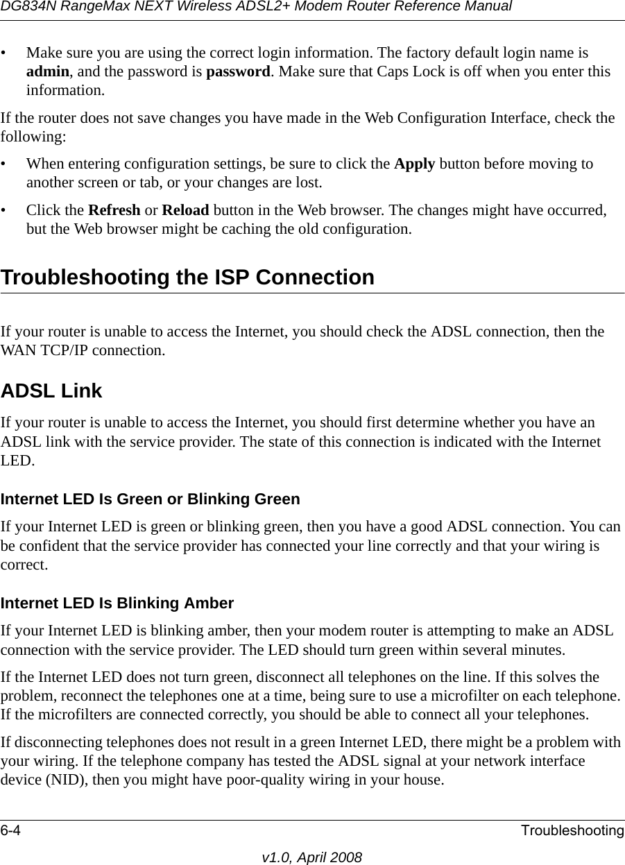 DG834N RangeMax NEXT Wireless ADSL2+ Modem Router Reference Manual6-4 Troubleshootingv1.0, April 2008• Make sure you are using the correct login information. The factory default login name is admin, and the password is password. Make sure that Caps Lock is off when you enter this information.If the router does not save changes you have made in the Web Configuration Interface, check the following:• When entering configuration settings, be sure to click the Apply button before moving to another screen or tab, or your changes are lost. • Click the Refresh or Reload button in the Web browser. The changes might have occurred, but the Web browser might be caching the old configuration.Troubleshooting the ISP ConnectionIf your router is unable to access the Internet, you should check the ADSL connection, then the WAN TCP/IP connection. ADSL LinkIf your router is unable to access the Internet, you should first determine whether you have an ADSL link with the service provider. The state of this connection is indicated with the Internet LED.Internet LED Is Green or Blinking GreenIf your Internet LED is green or blinking green, then you have a good ADSL connection. You can be confident that the service provider has connected your line correctly and that your wiring is correct.Internet LED Is Blinking AmberIf your Internet LED is blinking amber, then your modem router is attempting to make an ADSL connection with the service provider. The LED should turn green within several minutes. If the Internet LED does not turn green, disconnect all telephones on the line. If this solves the problem, reconnect the telephones one at a time, being sure to use a microfilter on each telephone. If the microfilters are connected correctly, you should be able to connect all your telephones.If disconnecting telephones does not result in a green Internet LED, there might be a problem with your wiring. If the telephone company has tested the ADSL signal at your network interface device (NID), then you might have poor-quality wiring in your house.