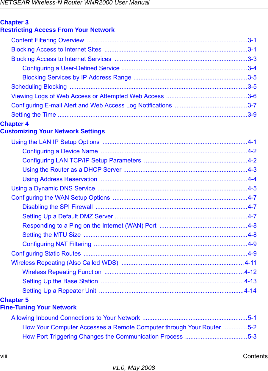 NETGEAR Wireless-N Router WNR2000 User Manual viii Contentsv1.0, May 2008Chapter 3 Restricting Access From Your NetworkContent Filtering Overview  .............................................................................................3-1Blocking Access to Internet Sites ...................................................................................3-1Blocking Access to Internet Services .............................................................................3-3Configuring a User-Defined Service .........................................................................3-4Blocking Services by IP Address Range ..................................................................3-5Scheduling Blocking  .......................................................................................................3-5Viewing Logs of Web Access or Attempted Web Access ...............................................3-6Configuring E-mail Alert and Web Access Log Notifications  ..........................................3-7Setting the Time ..............................................................................................................3-9Chapter 4 Customizing Your Network SettingsUsing the LAN IP Setup Options  ....................................................................................4-1Configuring a Device Name  .....................................................................................4-2Configuring LAN TCP/IP Setup Parameters  ............................................................4-2Using the Router as a DHCP Server ........................................................................4-3Using Address Reservation ......................................................................................4-4Using a Dynamic DNS Service .......................................................................................4-5Configuring the WAN Setup Options  ..............................................................................4-7Disabling the SPI Firewall  ........................................................................................4-7Setting Up a Default DMZ Server .............................................................................4-7Responding to a Ping on the Internet (WAN) Port ...................................................4-8Setting the MTU Size  ...............................................................................................4-8Configuring NAT Filtering  .........................................................................................4-9Configuring Static Routes  ...............................................................................................4-9Wireless Repeating (Also Called WDS)  ....................................................................... 4-11Wireless Repeating Function  .................................................................................4-12Setting Up the Base Station  ...................................................................................4-13Setting Up a Repeater Unit  ....................................................................................4-14Chapter 5 Fine-Tuning Your NetworkAllowing Inbound Connections to Your Network .............................................................5-1How Your Computer Accesses a Remote Computer through Your Router ..............5-2How Port Triggering Changes the Communication Process ....................................5-3