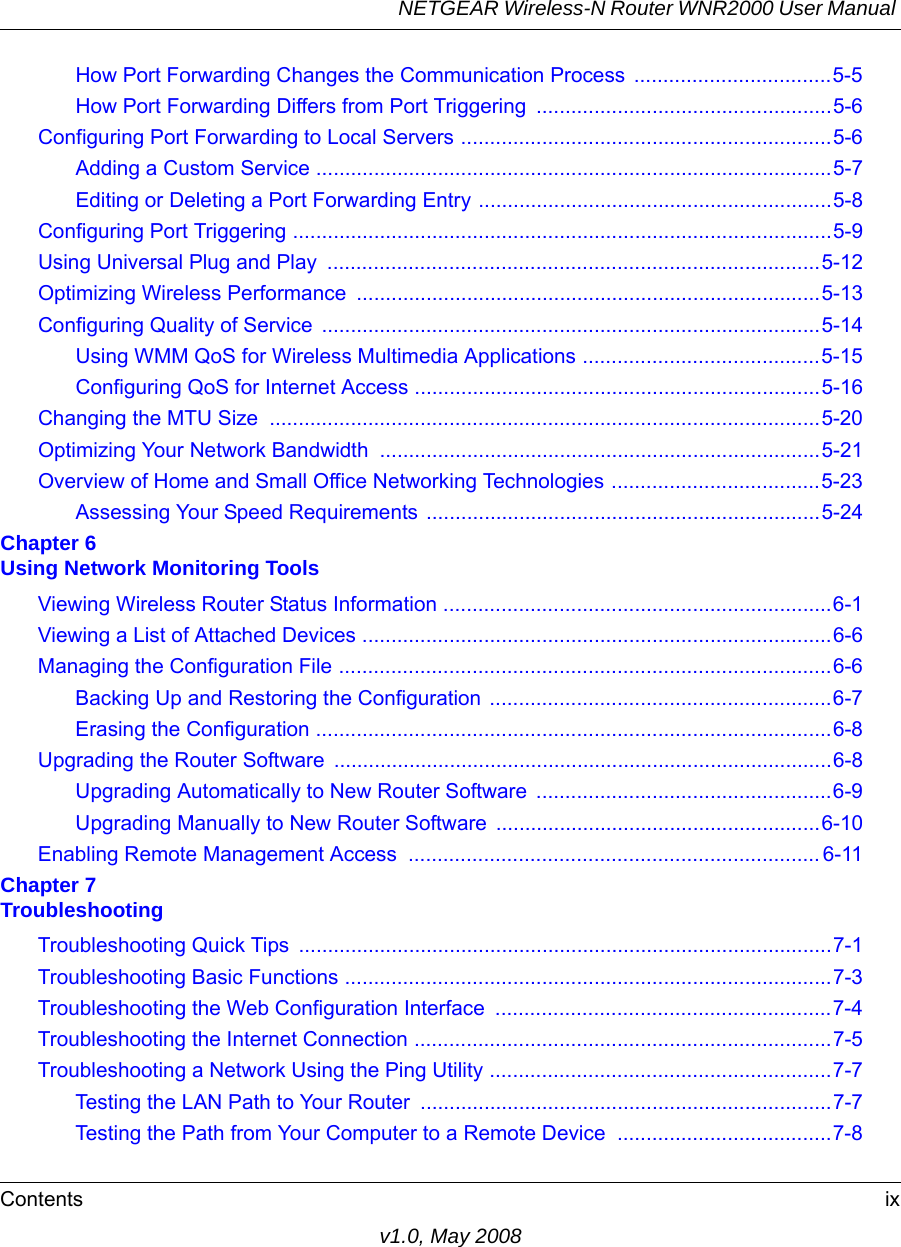 NETGEAR Wireless-N Router WNR2000 User Manual Contents ixv1.0, May 2008How Port Forwarding Changes the Communication Process  ..................................5-5How Port Forwarding Differs from Port Triggering ...................................................5-6Configuring Port Forwarding to Local Servers ................................................................5-6Adding a Custom Service .........................................................................................5-7Editing or Deleting a Port Forwarding Entry .............................................................5-8Configuring Port Triggering .............................................................................................5-9Using Universal Plug and Play  .....................................................................................5-12Optimizing Wireless Performance  ................................................................................5-13Configuring Quality of Service  ......................................................................................5-14Using WMM QoS for Wireless Multimedia Applications .........................................5-15Configuring QoS for Internet Access ......................................................................5-16Changing the MTU Size  ...............................................................................................5-20Optimizing Your Network Bandwidth  ............................................................................5-21Overview of Home and Small Office Networking Technologies ....................................5-23Assessing Your Speed Requirements ....................................................................5-24Chapter 6 Using Network Monitoring ToolsViewing Wireless Router Status Information ...................................................................6-1Viewing a List of Attached Devices .................................................................................6-6Managing the Configuration File .....................................................................................6-6Backing Up and Restoring the Configuration ...........................................................6-7Erasing the Configuration .........................................................................................6-8Upgrading the Router Software ......................................................................................6-8Upgrading Automatically to New Router Software  ...................................................6-9Upgrading Manually to New Router Software ........................................................6-10Enabling Remote Management Access  ....................................................................... 6-11Chapter 7 TroubleshootingTroubleshooting Quick Tips  ............................................................................................7-1Troubleshooting Basic Functions ....................................................................................7-3Troubleshooting the Web Configuration Interface  ..........................................................7-4Troubleshooting the Internet Connection ........................................................................7-5Troubleshooting a Network Using the Ping Utility ...........................................................7-7Testing the LAN Path to Your Router  .......................................................................7-7Testing the Path from Your Computer to a Remote Device  .....................................7-8